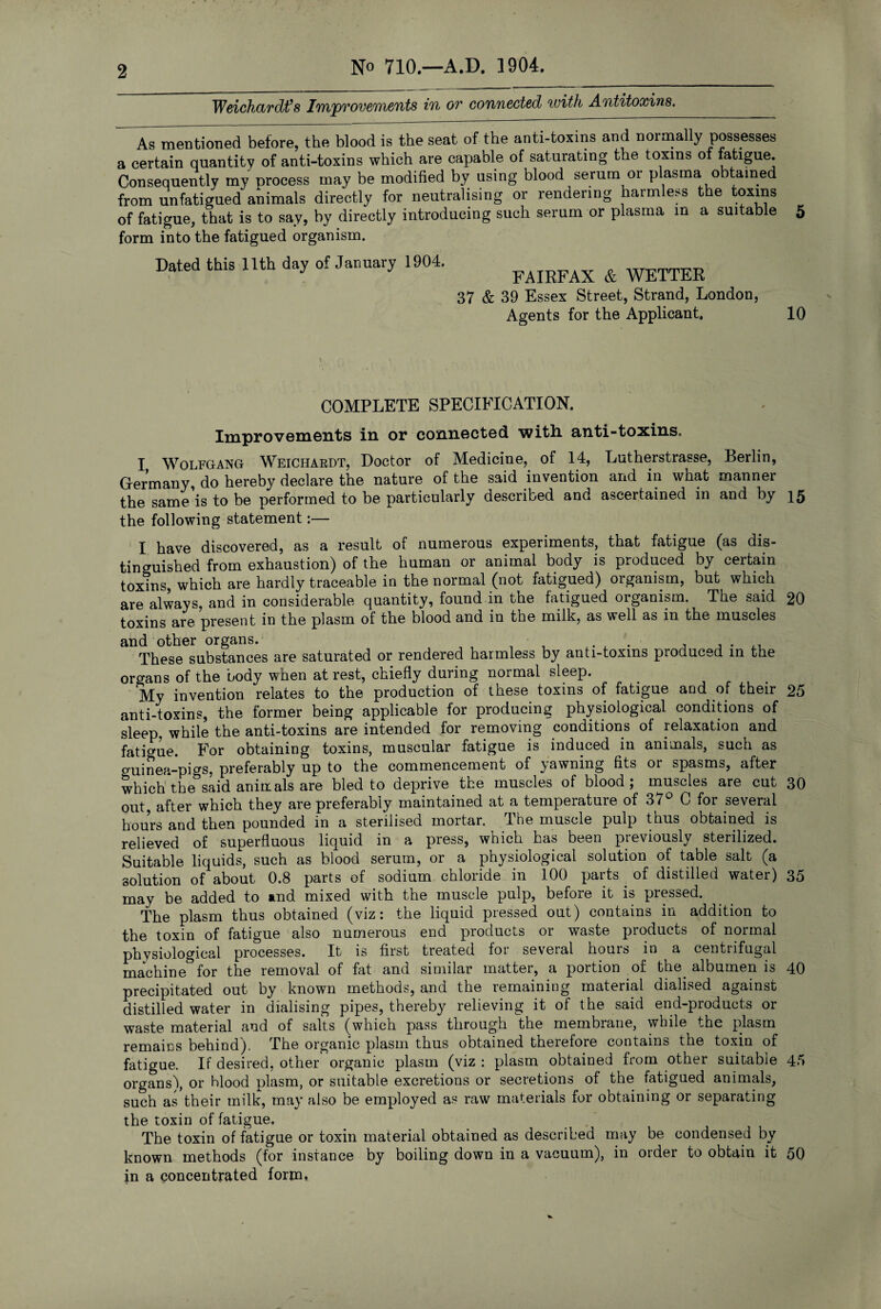 2 No 710.—A.D. 1904. Weichardt’s Improvements in or connected with Antitoxins^ As mentioned before, the blood is the seat of the anti-toxins and normally possesses a certain quantity of anti-toxins which are capable of saturating the toxins of fatigue. Consequently my orocess may be modified by using blood serum or plasma obtained from unfatisued animals directly for neutralising or rendering harmless the toxins of fatigue, that is to say, by directly introducing such serum or plasma in a suitable 5 form into the fatigued organism. Dated this 11th day of January 1904. FAIRFAX & WETTER 37 & 39 Essex Street, Strand, London, Agents for the Applicant. 10 COMPLETE SPECIFICATION. Improvements in or connected witlx anti-toxins. I Wolfgang Weichardt, Doctor of Medicine, of 14, Lutherstrasse, Berlin, Germany do hereby declare the nature of the said invention and in what manner the same’is to be performed to be particularly described and ascertained in and by 15 the following statement:— I have discovered, as a result of numerous experiments, that fatigue (as dis¬ tinguished from exhaustion) of the human or animal body is produced by certain toxins, which are hardly traceable in the normal (not fatigued) organism, but which are always, and in considerable quantity, found in the fatigued organism. The said 20 toxins are present in the plasm of the blood and in the milk, as well as in the muscles These substances are saturated or rendered harmless by anti-toxins produced in the organs of the body when at rest, chiefly during normal sleep. _ . My invention relates to the production of these toxins of fatigue and of their 25 anti-toxins, the former being applicable for producing physiological conditions of sleep while the anti-toxins are intended for removing conditions of relaxation and fatigue. For obtaining toxins, muscular fatigue is induced in animals, such as guinea-pigs, preferably up to the commencement of yawning fits or spasms, after which the said animals are bled to deprive the muscles of blood; muscles are cut 30 out, after which they are preferably maintained at a temperature of 37° C for several hours and then pounded in a sterilised mortar. The muscle pulp thus obtained is relieved of superfluous liquid in a press, which has been previously sterilized. Suitable liquids, such as blood serum, or a physiological solution of table salt (a solution of about 0.8 parts of sodium chloride in 100 parts of distilled water) 35 may be added to and mixed with the muscle pulp, before it is pressed. The plasm thus obtained (viz: the liquid pressed out) contains in addition to the toxin of fatigue also numerous end products or waste products of normal physiological processes. It is first treated for several hours in a centrifugal machine for the removal of fat and similar matter, a portion of the. albumen is 40 precipitated out by known methods, and the remaining material dialised against distilled water in dialising pipes, thereby relieving it of the said end-products or waste material and of salts (which pass through the membrane, while the plasm remains behind). The organic plasm thus obtained therefore contains the toxin of fatigue. If desired, other organic plasm (viz : plasm obtained from other suitable 45 organs), or blood plasm, or suitable excretions or secretions of the fatigued animals, such as their milk, may also be employed as raw materials for obtaining or separating the toxin of fatigue. The toxin of fatigue or toxin material obtained as described may be condensed by known methods (for instance by boiling down in a vacuum), in order to obtain it 50 in a concentrated form,