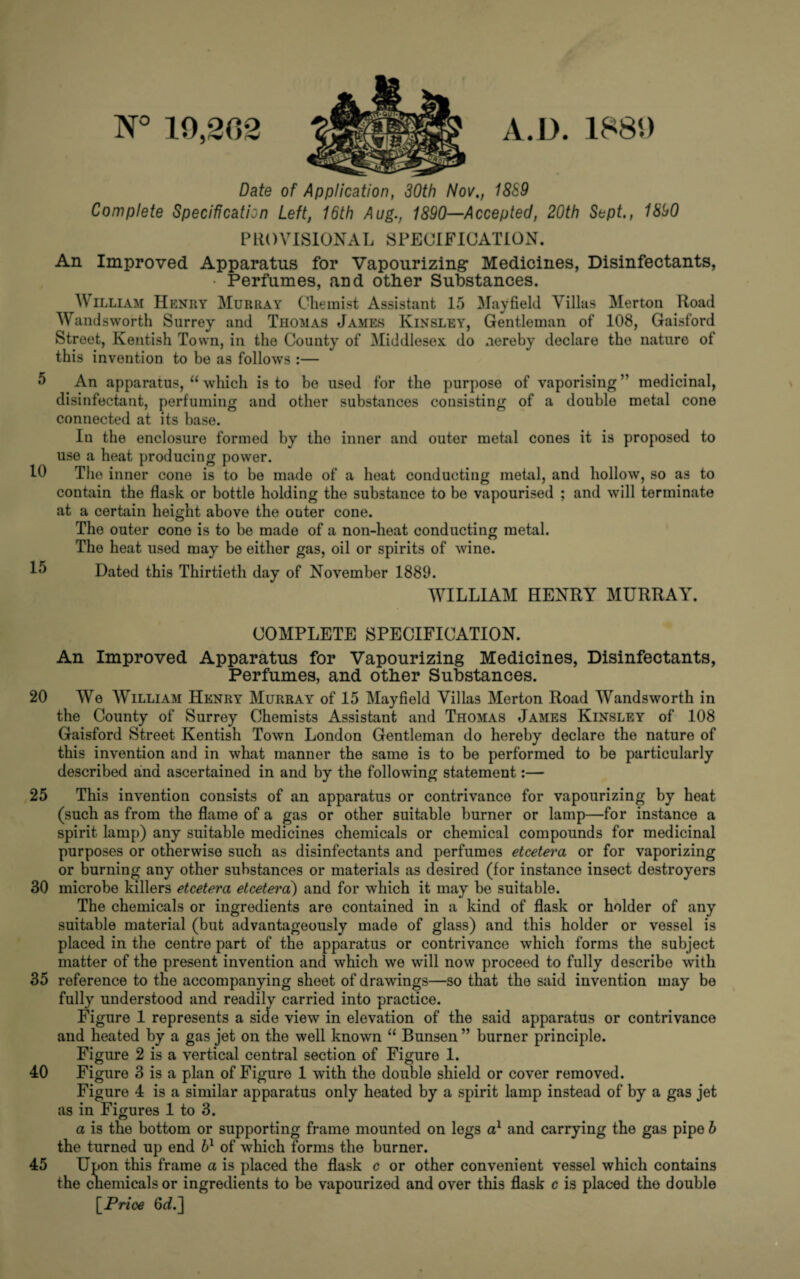 N° 10,202 A.D. Date of Application, 30th Nov., 18S9 Complete Specification Left, 16th Aug., 1890—Accepted, 20th Sept., 1890 PROVISIONAL SPECIFICATION. An Improved Apparatus for Vapourizing* Medicines, Disinfectants, • Perfumes, and other Substances. William Henry Murray Chemist Assistant 15 Mayfield Villas Merton Hoad Wandsworth Surrey and Thomas James Kinsley, Gentleman of 108, Gaisford Street, Kentish Town, in the County of Middlesex do nereby declare the nature of this invention to be as follows :— An apparatus, “ which is to be used for the purpose of vaporising ” medicinal, disinfectant, perfuming and other substances consisting of a double metal cone connected at its base. In the enclosure formed by the inner and outer metal cones it is proposed to use a heat producing power. The inner cone is to be made of a heat conducting metal, and hollow, so as to contain the flask or bottle holding the substance to be vapourised ; and will terminate at a certain height above the outer cone. The outer cone is to be made of a non-lieat conducting metal. The heat used may be either gas, oil or spirits of wine. Dated this Thirtieth day of November 1889. WILLIAM HENRY MURRAY. COMPLETE SPECIFICATION. An Improved Apparatus for Vapourizing Medicines, Disinfectants, Perfumes, and other Substances. 20 We William Henry Murray of 15 Mayfield Villas Merton Road Wandsworth in the County of Surrey Chemists Assistant and Thomas James Kinsley of 108 Gaisford Street Kentish Town London Gentleman do hereby declare the nature of this invention and in what manner the same is to be performed to be particularly described and ascertained in and by the following statement:— 25 This invention consists of an apparatus or contrivance for vapourizing by heat (such as from the flame of a gas or other suitable burner or lamp—for instance a spirit lamp) any suitable medicines chemicals or chemical compounds for medicinal purposes or otherwise such as disinfectants and perfumes etcetera or for vaporizing or burning any other substances or materials as desired (for instance insect destroyers 30 microbe killers etcetera etcetera) and for which it may be suitable. The chemicals or ingredients are contained in a kind of flask or holder of any suitable material (but advantageously made of glass) and this holder or vessel is placed in the centre part of the apparatus or contrivance which forms the subject matter of the present invention and which we will now proceed to fully describe with 35 reference to the accompanying sheet of drawings—so that the said invention may be fully understood and readily carried into practice. Figure 1 represents a side view in elevation of the said apparatus or contrivance and heated by a gas jet on the well known “ Bunsen ” burner principle. Figure 2 is a vertical central section of Figure 1. 40 Figure 3 is a plan of Figure 1 with the double shield or cover removed. Figure 4 is a similar apparatus only heated by a spirit lamp instead of by a gas jet as in Figures 1 to 3. a is the bottom or supporting frame mounted on legs a1 and carrying the gas pipe b the turned up end bl of which forms the burner. 45 Upon this frame a is placed the flask c or other convenient vessel which contains the cnemicalsor ingredients to be vapourized and over this flask c is placed the double [Price 6d.]