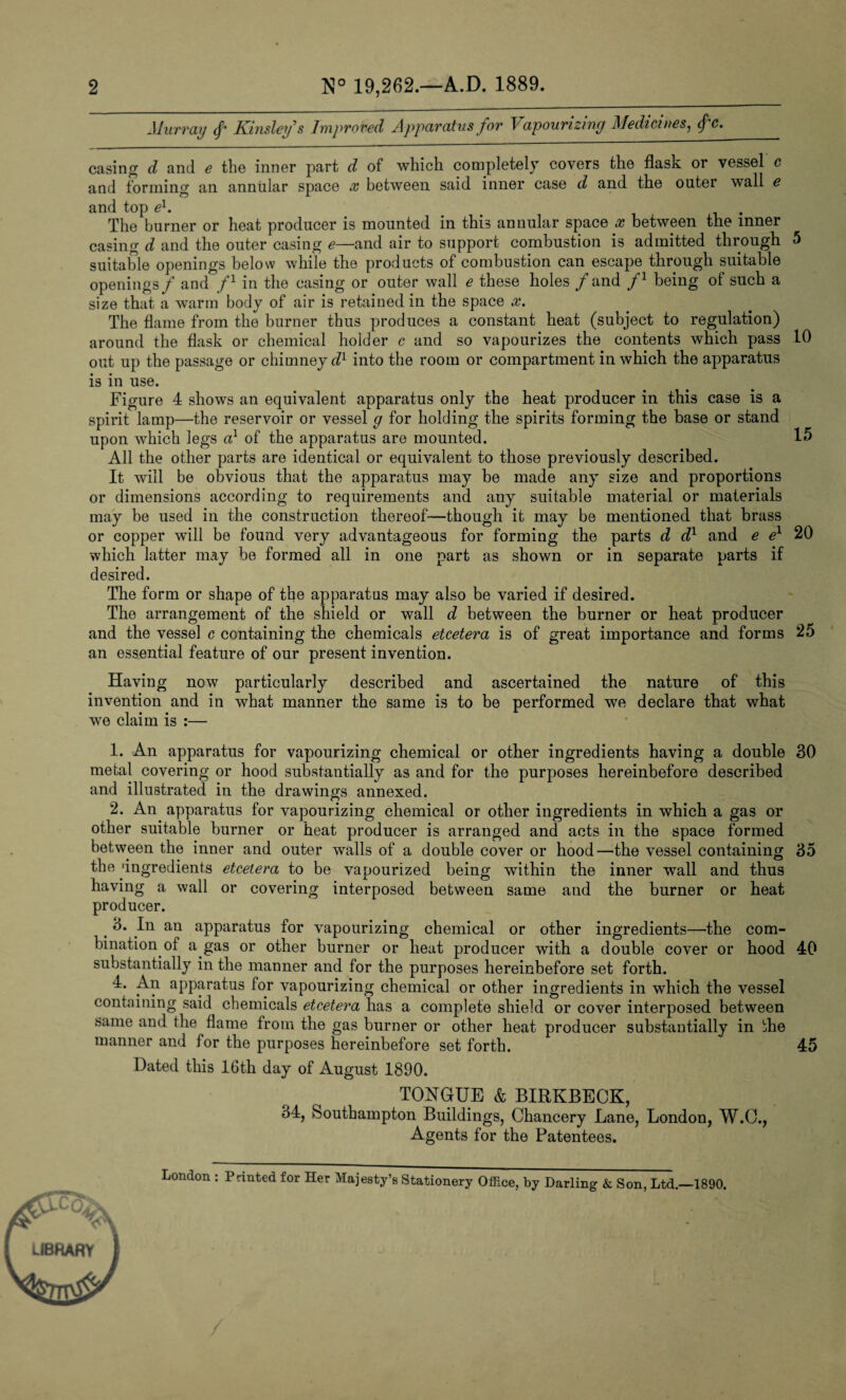 Murray Kinsley's Improved Apparatus for Vapourizing Medicines, <f‘c. casing d and e the inner part d of which completely covers the flask or vessel c and forming an annular space x between said inner case d and the outer wall e and top el. . The burner or heat producer is mounted in this annular space x between the inner casing d and the outer casing e—and air to support combustion is admitted through 5 suitable openings below while the products of combustion can escape through suitable openings f and f1 in the casing or outer wall e these holes / and f1 being of such a size that a warm body of air is retained in the space x. The flame from the burner thus produces a constant heat (subject to regulation) around the flask or chemical holder c and so vapourizes the contents which pass 10 out up the passage or chimney dl into the room or compartment in which the apparatus is in use. Figure 4 shows an equivalent apparatus only the heat producer in this case is a spirit lamp—the reservoir or vessel g for holding the spirits forming the base or stand upon which legs a1 of the apparatus are mounted. 15 All the other parts are identical or equivalent to those previously described. It will be obvious that the apparatus may be made any size and proportions or dimensions according to requirements and any suitable material or materials may be used in the construction thereof—though it may be mentioned that brass or copper will be found very advantageous for forming the parts d d1 and e e1 20 which latter may be formed all in one part as shown or in separate parts if desired. The form or shape of the apparatus may also be varied if desired. The arrangement of the shield or wall d between the burner or heat producer and the vessel c containing the chemicals etcetera is of great importance and forms 25 an essential feature of our present invention. Having now particularly described and ascertained the nature of this invention and in what manner the same is to be performed we declare that what we claim is :— 1. An apparatus for vapourizing chemical or other ingredients having a double 30 metal covering or hood substantially as and for the purposes hereinbefore described and illustrated in the drawings annexed. 2. An apparatus for vapourizing chemical or other ingredients in which a gas or other suitable burner or heat producer is arranged and acts in the space formed between the inner and outer walls of a double cover or hood—the vessel containing 35 the 'ingredients etcetera to be vapourized being within the inner wall and thus having a wall or covering interposed between same and the burner or heat producer. t In an apparatus for vapourizing chemical or other ingredients—the com¬ bination of a gas or other burner or heat producer with a double cover or hood 40 substantially in the manner and for the purposes hereinbefore set forth. 4. An apparatus for vapourizing chemical or other ingredients in which the vessel containing said chemicals etcetera has a complete shield or cover interposed between same and the flame from the gas burner or other heat producer substantially in die manner and for the purposes hereinbefore set forth. 45 Dated this 16th day of August 1890. TONGUE & BIRKBECK, 34, Southampton Buildings, Chancery Lane, London, W.O., Agents for the Patentees. London : Panted for Her Majesty’s Stationery Office, by Darling & Son, Ltd.—1890. LIBRARY