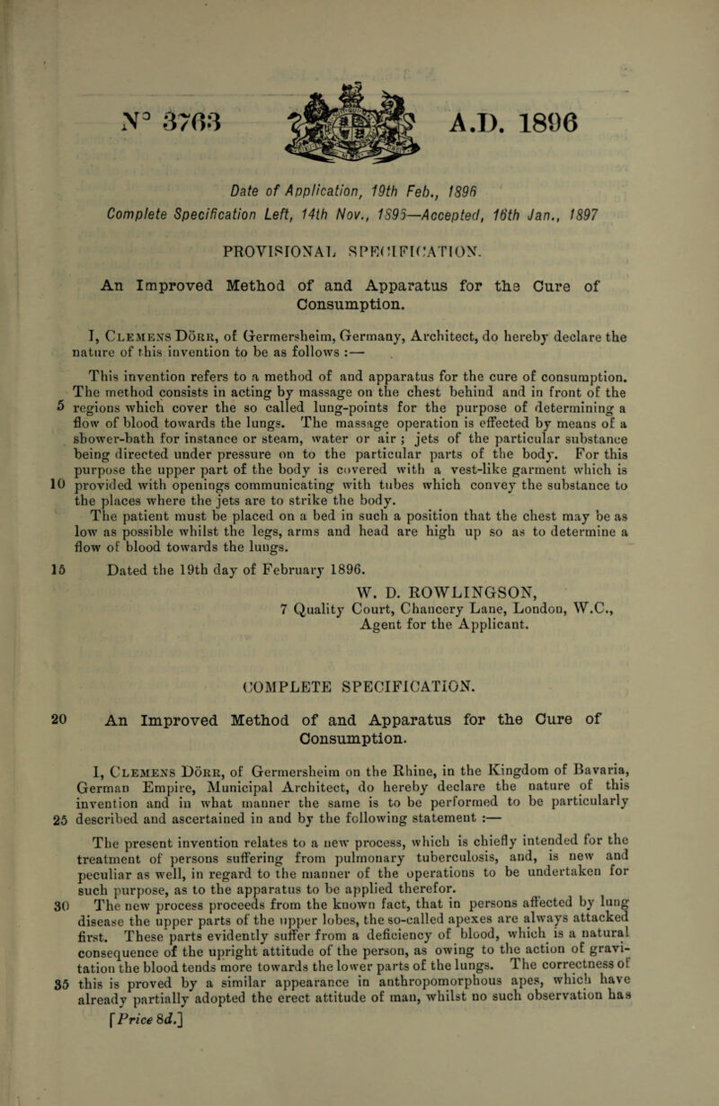 N3 3763 A .17. 1896 Date of Application, 19th Feb., 1896 Complete Specification Left, 14th Nov., 1895—Accepted, 16th Jan., 1897 PROVISIONAL SPECIFICATION. An Improved Method of and Apparatus for the Cure of Consumption. I, Clemens Dorr, of Germersheim, Germany, Architect, do hereby declare the nature of this invention to be as follows :— This invention refers to a method of and apparatus for the cure of consumption. The method consists in acting by massage on the chest behind and in front of the b regions which cover the so called lung-points for the purpose of determining a flow of blood towards the lungs. The massage operation is effected by means of a shower-bath for instance or steam, water or air ; jets of the particular substance being directed under pressure on to the particular parts of the body. For this purpose the upper part of the body is covered with a vest-like garment which is 10 provided with openings communicating with tubes which convey the substance to the places where the jets are to strike the body. The patient must be placed on a bed in such a position that the chest may be as low as possible whilst the legs, arms and head are high up so as to determine a flow of blood towards the lungs. 15 Dated the 19th day of February 1896. W. D. ROWLINGSON, 7 Quality Court, Chancery Lane, Londou, W.C., Agent for the Applicant. COMPLETE SPECIFICATION. 20 An Improved Method of and Apparatus for the Cure of Consumption. I, Clemens Dorr, of Germersheim on the Rhine, in the Kingdom of Bavaria, German Empire, Municipal Architect, do hereby declare the nature of this invention and in what manner the same is to be performed to be particularly 25 described and ascertained in and by the following statement :— The present invention relates to a new process, which is chiefly intended for the treatment of persons suffering from pulmonary tuberculosis, and, is new and peculiar as well, in regard to the manner of the operations to be undertaken for such purpose, as to the apparatus to be applied therefor. 30 The new process proceeds from the known fact, that in persons affected by lung disease the upper parts of the upper lobes, the so-called apexes are always attacked first. These parts evidently suffer from a deficiency of blood, which is a natural consequence of the upright attitude of the person, as owing to the action of gravi¬ tation the blood tends more towards the lower parts of the lungs. The correctness of 35 this is proved by a similar appearance in anthropomorphous apes, which have already partially adopted the erect attitude of man, whilst uo such observation has \ Price 8^.]