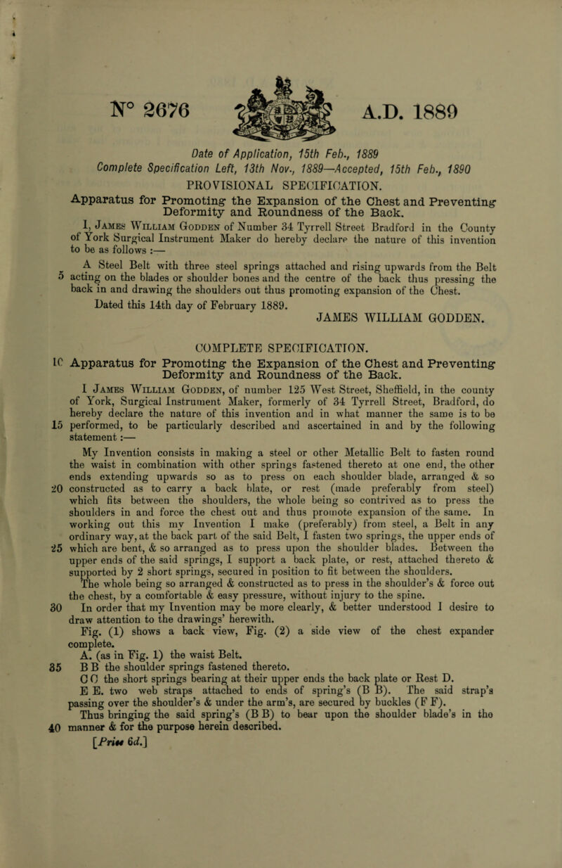 N° 2676 A.D. 1880 Date of Application, 15th Feb., 1889 Complete Specification Left, 13th Nov., 1889—Accepted, 15th Feb., 1890 PROVISIONAL SPECIFICATION. Apparatus for Promoting* the Expansion of the Chest and Preventing- Deformity and Roundness of the Back. I, James William Godden of Number 34 Tyrrell Street Bradford in the County ol York Surgical Instrument Maker do hereby declare the nature of this invention to be as follows :— 0 A Steel Belt with three steel springs attached and rising upwards from the Belt acting on the blades or shoulder bones and the centre of the back thus pressing the back in and drawing the shoulders out thus promoting expansion of the Chest. Dated this 14th day of February 1889. JAMES WILLIAM GODDEN. COMPLETE SPECIFICATION. If Apparatus for Promoting the Expansion of the Chest and Preventing Deformity and Roundness of the Back. I James William Godden, of number 125 West Street, Sheffield, in the county of York, Surgical Instrument Maker, formerly of 34 Tyrrell Street, Bradford, do hereby declare the nature of this invention and in what manner the same is to be 15 performed, to be particularly described and ascertained in and by the following statement:— My Invention consists in making a steel or other Metallic Belt to fasten round the waist in combination with other springs fastened thereto at one end, the other ends extending upwards so as to press on each shoulder blade, arranged & so 20 constructed as to carry a back blate, or rest (made preferably from steel) which fits between the shoulders, the whole being so contrived as to press the shoulders in and force the chest out and thus promote expansion of the same. In working out this my Invention I make (preferably) from steel, a Belt in any ordinary way, at the back part of the said Belt, I fasten two springs, the upper ends of 25 which are bent, & so arranged as to press upon the shoulder blades. Between the upper ends of the said springs, I support a back plate, or rest, attached thereto & supported by 2 short springs, secured in position to fit between the shoulders. The whole being so arranged & constructed as to press in the shoulder’s & force out the chest, by a comfortable & easy pressure, without injury to the spine. 30 In order that my Invention may be more clearly, & better understood I desire to draw attention to the drawings’ herewith. Fig. (1) shows a back view, Fig. (2) a side view of the chest expander complete. A. (as in Fig. 1) the waist Belt. 35 B B the shoulder springs fastened thereto. G 0 the short springs bearing at their upper ends the back plate or Rest D. E E. two web straps attached to ends of spring’s (B B). The said strap’s passing over the shoulder’s & under the arm’s, are secured by buckles (F F). Thus bringing the said spring’s (B B) to bear upon the shoulder blade’s in tho 40 manner & for the purpose herein described. [fri§4 6ci.]