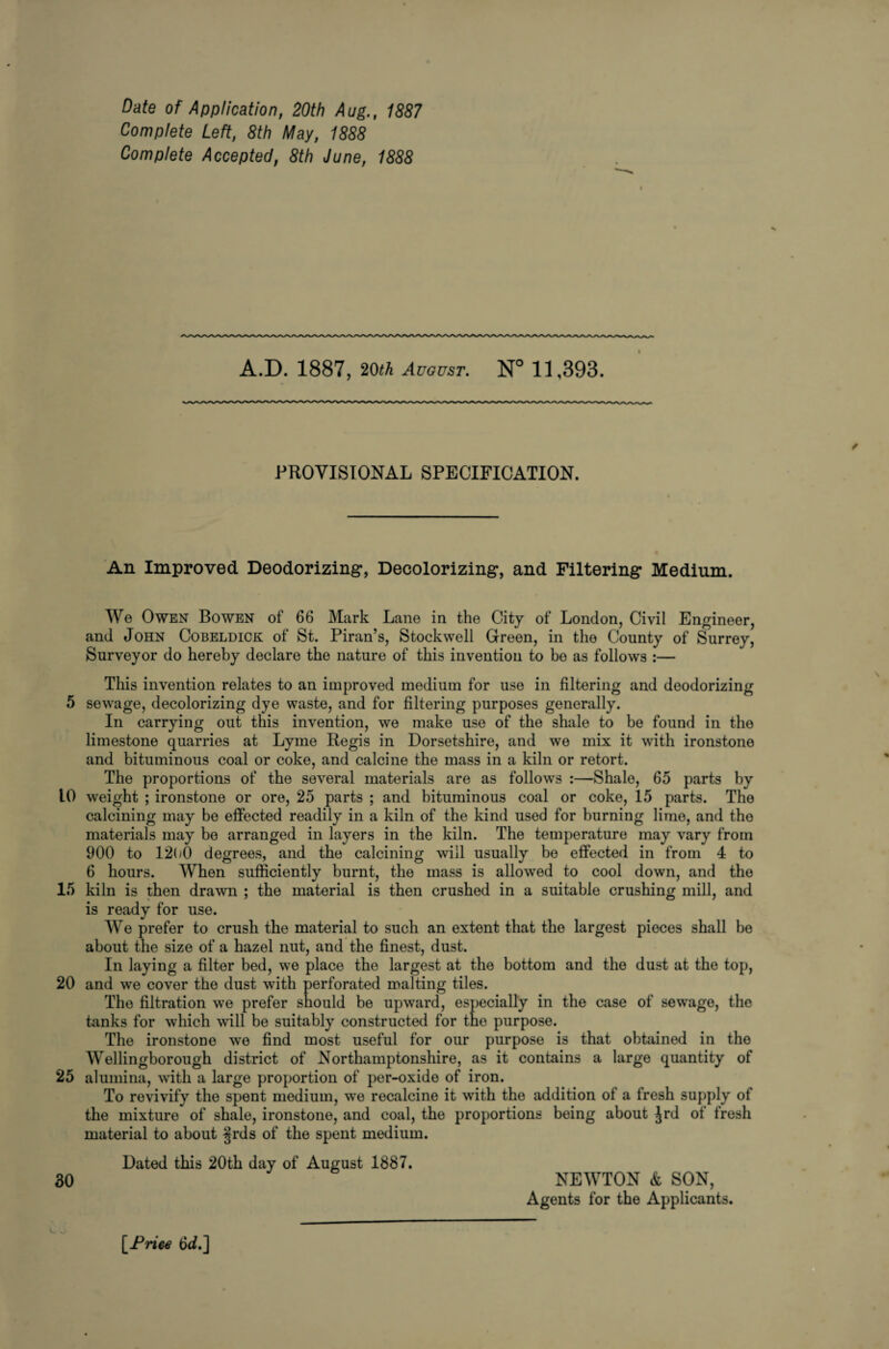 5 10 15 20 25 30 Date of Application, 20th Aug., 1887 Complete Left, 8th May, 1888 Complete Accepted, 8th June, 1888 A.D. 1887, 20^ August. N° 11,393. / PROVISIONAL SPECIFICATION. An Improved Deodorizing, Decolorizing, and Filtering Medium. We Owen Bowen of 66 Mark Lane in the City of London, Civil Engineer, and John Cobeldick of St. Piran’s, Stockwell Green, in the County of Surrey, Surveyor do hereby declare the nature of this invention to bo as follows :— This invention relates to an improved medium for use in filtering and deodorizing sewage, decolorizing dye waste, and for filtering purposes generally. In carrying out this invention, we make use of the shale to be found in the limestone quarries at Lyme Regis in Dorsetshire, and we mix it with ironstone and bituminous coal or coke, and calcine the mass in a kiln or retort. The proportions of the several materials are as follows :—Shale, 65 parts by weight ; ironstone or ore, 25 parts ; and bituminous coal or coke, 15 parts. The calcining may be effected readily in a kiln of the kind used for burning lime, and the materials may be arranged in layers in the kiln. The temperature may vary from 900 to 1200 degrees, and the calcining will usually be effected in from 4 to 6 hours. When sufficiently burnt, the mass is allowed to cool down, and the kiln is then drawn ; the material is then crushed in a suitable crushing mill, and is ready for use. We prefer to crush the material to such an extent that the largest pieces shall be about the size of a hazel nut, and the finest, dust. In laying a filter bed, we place the largest at the bottom and the dust at the top, and we cover the dust with perforated malting tiles. The filtration we prefer should be upward, especially in the case of sewage, the kinks for which will be suitably constructed for the purpose. The ironstone we find most useful for our purpose is that obtained in the Wellingborough district of Northamptonshire, as it contains a large quantity of alumina, with a large proportion of per-oxide of iron. To revivify the spent medium, we recalcine it with the addition of a fresh supply of the mixture of shale, ironstone, and coal, the proportions being about Jrd ot fresh material to about §rds of the spent medium. Dated this 20th day of August 1887. NEWTON & SON, Agents for the Applicants. [Priee 6d.]