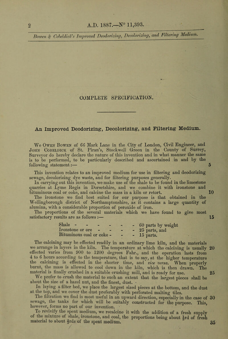 Bowen <$• Cobeldick’s Improved Deodorizing, Decolorizing, and Filtering Medium. COMPLETE SPECIFICATION. An Improved Deodorizing, Decolorizing, and Filtering Medium. We Owen Bowen of 66 Mark Lane in the City of London, Civil Engineer, and John Cobeldick of St. Piran’s, Stockwell Green in the County of Surrey, Surveyor do hereby declare the nature of this invention and in what manner the same is to be performed, to be particularly described and ascertained in and by the following statement:— 5 This invention relates to an improved medium for use in filtering and deodorizing sewage, decolorizing dye waste, and for filtering purposes generally. In carrying out this invention, we make use of the shale to be found in the limestone quarries at Lyme Regis in Dorsetshire, and we combine it with ironstone and bituminous coal or coke, and calcine the mass in a kiln or retort. 10 The ironstone we find best suited for our purpose is that obtained in the Wellingborough district of Northamptonshire, as it contains a large quantity of alumina, with a considerable proportion of peroxide of iron. The proportions of the several materials which we have found to give most satisfactory results are as follows :— 15 Shale - - - - - - 60 parts by weight Ironstone or ore - - - - 25 parts, and Bituminous coal or coke - - - 15 parts. The calcining may be effected readily in an ordinary lime kiln, and the materials we arrange in layers in the kiln. The temperature at which the calcining is usually 20 effected varies from 900 to 1200 degrees Fahr., and the operation lasts from 4 to 6 hours according to the temperature, that is to say, at the higher temperature the calcining is effected in the shorter time, and vice versa. When properly burnt, the mass is allowed to cool down in the kiln, which is then drawn. The material is finally crushed in a suitable crushing mill, and is ready for use. 25 We prefer to crush the material to such an extent that the largest pieces shall be about the size of a hazel nut, and the finest, dust. • In laying a filter bed, we place the largest sized pieces at the bottom, and the dust at the top, and we cover the dust preferably with perforated malting tiles. lhe filtration we find is most useful in an upward direction, especially in the case of 30 sewage, the tanks tor which will be suitably constructed for the purpose. This, however, forms no part of our invention. •' lo re\ivity the spent medium, we recalcine it with the addition of a fresh supply of the mixture ot shale, ironstone, and coal, the proportions being about Ird of fresh material to about §rds of the spent medium. 35