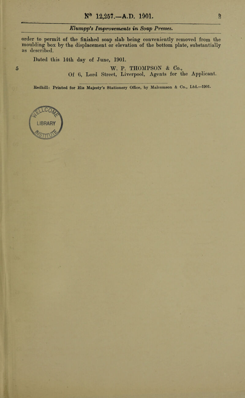 N* 12,25?.—A.D. 1&01. 5 Klumpp's Improvements in Soap Presses. order to permit of the finished soap slab being conveniently removed from the moulding box by the displacement or elevation of the bottom plate, substantially as described. Dated this 14th day of June, 1901. W. P. THOMPSON & Go., Of 6, Lord Street, Liverpool, Agents for the Applicant. Kedhill: Printed for His Majesty's Stationery Office, by Malcomson & Co., Ltd. 1901.
