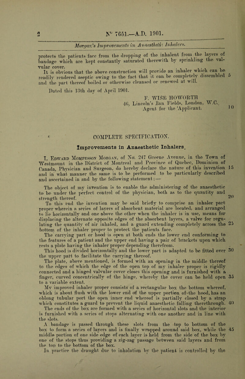 u Mor (fan's Improvements in Anaesthetic Inhalers. _ protects the patients face from the dropping of the inhalent from the laj ers of bandage which are. kept constantly saturated therewith by sprinkling the val¬ vular cover. It is obvious that the above construction will provide an inhaler which can be> ^ readily rendered aseptic owing to the fact that it can be completely dissembled o and the part thereof boiled or otherwise cleansed or renewed at will. Dated Ibis 13th day of April 1901. F. WISE HO WORTH 4G, Lincoln’s Inn Fields, London, W.C., Agent for the 'Applicant, 1 * COMPLETE SPECIFICATION. Improvements in Anaesthetic Inhalers. I, Edward Mompesson Morgan, of Not. 247 Greene Avenue, in the Town of Westmount in the District of Montreal and Province of Quebec, Dominion of Canada, Physician and Surgeon, do hereby declare the nature of this invention 1.5 and in wliat manner the same is to be performed to be particularly described and ascertained in and by the following statement; — The object of my invention is to enable the administering of the anaesthetic to be under the perfect control of the physician, both as to the quantity and strength thereof. ^ To this end the invention may be said briefly to comprise an inhaler part proper wherein a series of layers of absorbent material are located, and arranged to lie horizontally and one above the other when the inhaler is in use, means for displacing the alternate opposite edges of the absorbent layers, a valve for regu¬ lating the quantity of air inhaled, and a guard extending completely across the 25 bottom of the inhaler proper to protect the patients face. The carrying part or hood is open at both ends the lower end conforming to tlio features of a patient and the upper end having a pair of brackets upon which rests a plate having the inhaler proper depending therefrom. This hood is divided horizontally and the lower part is adapted to be fitted over *19 the upper part to facilitate the carrying thereof. The plate, above mentioned, is formed with an opening in the middle thereof to the edges of which the edge of the open top of my inhaler proper is rigidly connected and a hinged valvular cover closes this opening and is furnished with a finger, curved concentrically of the hinge, whereby the cover can be held open 33 to a variable extent. Mv improved inhaler proper consists! of a rectangular box the bottom whereof, which is about flush with the lower end of the upper portion of the hood, has an oblong tubular port the open inner end whereof is partially closed by a strap which constitutes a guard to prevent the liquid anaesthetic falling therethrough. 40 The ends of the box are formed with a series of horizontal slots and the interior is furnished with a series of stops alternating with one another and in line with the slots. A bandage is passed through these slots from the top to bottom of the box to form a series of layers and is finally wrapped around said box, while the 45 middle portion of one side edge of each layer is held from the side of the box by one of the stops thus providing a zig-zag passage between said layers and from the toil to' the bottom of the box. In practice the draught due to inhalatiop by the patient is controlled by the