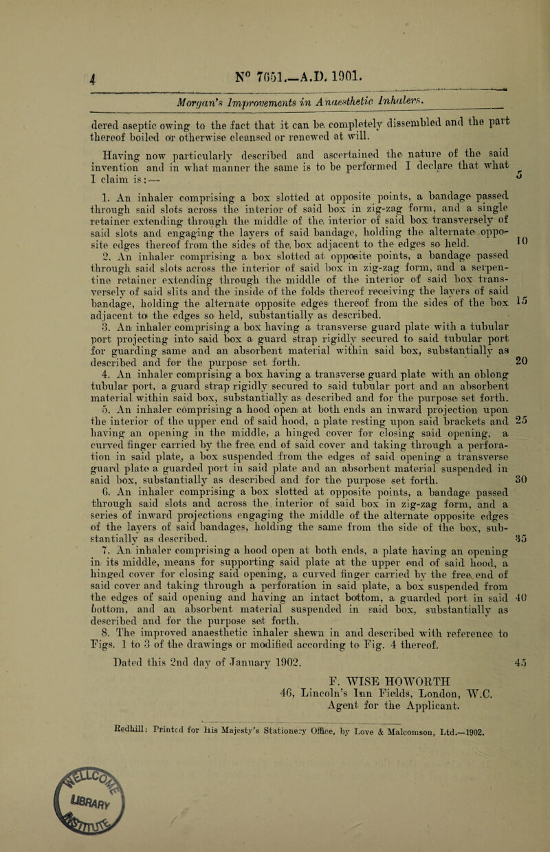 Morgan’s Improvements in Anaesthetic Inhalers.. ___ dered aseptic owing to the fact that it can be. completely dissembled and the pmt thereof boiled or otherwise cleansed or renewed at will. Having now particularly described and ascertained the nature of the said invention and in what manner the same is to be performed I declare that what ^ I claim is:— ° 1. An inhaler comprising a box slotted at opposite points, a bandage passed through said slots across the interior of said box in zig-zag form, and a single retainer extending through the middle of the, interior of said box transversely of said slots and engaging the layers of said bandage, holding the alternate' oppo¬ site edges thereof from the sides of the, box adjacent to the edges so held. ^ 2. An inhaler comprising a box slotted at opposite points, a bandage passed through said slots across the interior of said box in zig-zag form, and a serpen¬ tine retainer extending through the middle of the interior of said box trans¬ versely of said slits and the inside of the folds thereof receiving the layers of said bandage, holding the alternate opposite edges thereof from the sides of the box A •*> adjacent to* the edges so- held, substantially as described. 3. An inhaler comprising a box having a transverse guard plate with a tubular port projecting into- said box a guard strap rigidly secured to said tubular port for guarding same and an absorbent material within said box, substantially aa described and for the purpose set forth. 20 4. An inhaler comprising a box having a transverse guard plate with an oblong tubular port, a guard strap rigidly secured to said tubular port and an absorbent material within said box, substantially as described and for the purpose set forth. 5. An inhaler comprising a hood open at both ends an inward projection upon the interior of the upper end of said hood, a plate resting upon said brackets and 25 having an opening in the middle, a hinged cover for closing said opening, a curved finger carried by the free, end of said cover and taking through a perfora¬ tion in said plate, a box suspended from the edges of said opening a transverse guard plate a guarded port in said plate and an absorbent material suspended in said box, substantially as described and for the purpose set forth. 30 G. An inhaler comprising a box slotted at opposite points, a bandage passed through said slots and across the interior of said box in zig-zag form, and a series of inward projections engaging the middle of the alternate opposite edges of the layers of said bandages, holding the same from the side of the box, sub¬ stantially as described. 35 T. An inhaler comprising a hood open at both ends, a plate having an opening in its middle, means for supporting said plate at the upper end of said hood, a hinged cover for closing said opening, a curved finger carried by the freev end of said cover and taking through a perforation in said plate, a box suspended from the edges of said opening and having an intact bottom, a guarded port in said *10 Gottorn, and an absorbent material suspended in said box, substantially as described and for the purpose set forth. 8. The improved anaesthetic inhaler shewn in and described with reference to Figs. 1 to 3 of the drawings or modified according to Fig. 4 thereof. Dated this 2nd day of January 1902. 45 F. WISE HOWORTH 4G, Lincoln’s Inn Fields, London, W.C. Agent for the Applicant. Redliill: Printed for his Majesty's Stationery Office, by Love & Malcomson, Ltd.—1902.