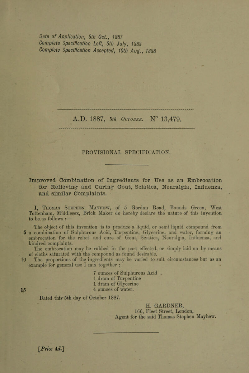 Complete Specification Left, 5th July, 1888 Complete Specification Accepted, 10th Aug,, 1888 A.D. 1887, 5th October. N° 13,479. /v/v/\Ayvy\/\yv/v/vy\/vyvA/\/v\^vA/\/\/\/v\/\/\/vvv\/vv\/\/s^N/NyN/\A^v\/\A/vA^A^v,'-/\/v/v/v/vAyv/v/\/\/\/> PROVISIONAL SPECIFICATION. Improved Combination of Ingredients for Use as an Embrocation for Relieving and Curing Gout, Sciatica, Neuralgia, Influenza, and similar Complaints. I, Thomas Stephen Mathew, of 5 Gordon Road, Bounds Green, West Tottenham, Middlesex, Brick Maker do hereby declare the nature of this invention to be. as follows :— The object of this invention is to produce a liquid, or semi liquid compound from 5 a combination of Sulphurous Acid, Turpentine, Glycerine, and water, forming an embrocation for the relief and cure of Gout, Sciatica, Neuralgia, Influenza, and kindred complaints. The embrocation may he rubbed in the part effected, or simply laid on by means of cloths saturated with the compound as found desirable. 10 The proportions of the ingredients may be varied to suit circumstances but as an example for general use I mix together ; 7 ounces of Sulphurous Acid 1 dram of Turpentine 1 dram of Glycerine 15 4 ounces of water. Dated this* 5th day of October 1887. H. GARDNER, 166, Fleet Street, London, Agent for the said Thomas Stephen May hew. [Price Ad.J