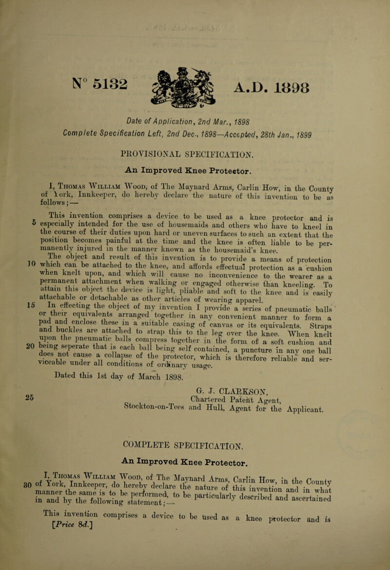 N° 5132 A.D. 1393 Date of Application, 2nd Mar., 1898 Complete Specification Left, 2nd DecAccepted, 28th Jan., 1899 PROVISIONAL SPECIFICATION. An Improved Knee Protector. 1, Thomas William Wood, of The Maynard Arms, Carlin How, in the County of iork, Innkeeper, do hereby declare the nature of this invention to be as follows; — This invention comprises a device to be used as a knee protector and is 5 especially intended for the use of housemaids and others who have to kneel in the course of their duties upon hard or uneven surfaces to such an extent that the position becomes painful at the time and the knee is often liable to be per- manently injured in the manner known as the housemaid’s knee. in ,T}\e obiect and result of this invention is to provide a means of protection 10 which can be attached to the knee, and affords effectual protection as a cushion when knelt upon, and which will cause no inconvenience to the wearer as a permanent attachment when walking or engaged otherwise than kneeling. To attain this object the device is light, pliable and soft to the knee and is easily attachable oi detachable as other articles of wearing apparel. 15 In effecting the object of my invention I provide a series of pneumatic balls' or their equivalents arranged together in any convenient manner to form a pa, ^ enclose these in a suitable casing of canvas or its equivalents. Straps m,nnbf)?k eS ^ ?tta£1\e,<i to straT> thls to tlle leg over the knee. When knelt upon the pneumatic balls compress together in the form of a soft cushion and 20 doe/nntI>erate that n eaC 1 l1 being' self contained> a puncture in anv one ball viceaWe*under H C° T? of tbe P™tector. which is therefore reliable and ser- v ceable under all conditions of ordinary usage. Dated this 1st day of March 1898. Gr. J. CLARKSON, Chartered Patent Agent, Stockton-on-Tees and Hull, Agent for the Applicant. COMPLETE SPECIFICATION. An Improved Knee Protector. 30 of £lin Hr’tbe c°unty This invention comprises a device to be used as a knee protector and is [Price 8d.\