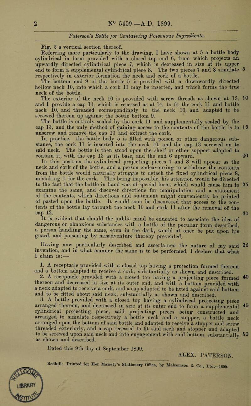 Paterson's Bottle for Containing Poisonous Ingredients. Fig. 2 a vertical section thereof. Referring more particularly to the drawing, I have shown at 5 a bottle body cylindrical in form provided with a closed top end 6, from which projects an upwardly directed cylindrical piece 7, wdiich is decreased in size at its upper end to form a supplemental cylindrical piece 8. The two pieces 7 and 8 simulate 5 respectively in exterior formation the neck and cork of a bottle. The bottom end 9 of the bottle 5 is provided with a downwardly directed hollow neck 10, into which a cork 11 may be inserted, and which forms the true neck of the bottle. The exterior of the neck 10 is provided with screw threads as shown at 12, 10 and I provide a cap 13, wThich is recessed as at 14, to fit the cork 11 and bottle neck 10, and threaded correspondingly to the neck 10, and adapted to be screwed thereon up against the bottle bottom 9. The bottle is entirely sealed by the cork 11 and supplementally sealed by” the cap 13, and the only method of gaining access to the contents of the bottle is to 15 unscrew and remove the cap 13 and extract the cork. In practice, the bottle body 5 is filled with poison or other dangerous sub¬ stance, the cork 11 is inserted into the neck 10, and the cap 13 screwed on to said neck. The bottle is then stood upon the shelf or other support adapted to contain it, with the cap 13 as its base, and the end 6 upward. 20 In this position the cylindrical projecting pieces 7 and 8 wrill appear as the neck and cork of the bottle, and a person endeavouring to withdraw the contents from the bottle would naturally struggle to detach the fixed cylindrical piece 8, mistaking it for the cork. This being impossible, his attention would be directed to the fact that the bottle in hand was of special form, wdiich would cause him to 25 examine the same, and discover directions for manipulation and a statement of the contents, which directions and statement might conveniently be printed of pasted upon the bottle. It would soon be discovered that access to the con¬ tents of the bottle lay through the neck 10 and cork 11 after the removal of the cap 13. 30 It is evident that should the public mind be educated to associate the idea of dangerous or obnoxious substances with a bottle of the peculiar form described, a person handling the same, even in the dark, w^ould at once be put upon his guard, and poisoning by misadventure thereby prevented. Having now particularly described and ascertained the nature of my said 35 invention, and in what manner the same is to be performed, I declare that what I claim is : — 1. A receptacle provided with a closed top having a projection formed thereon and a bottom adapted to receive a cork, substantially as shown and described. 2. A receptacle provided with a closed top having a projecting piece formed 40 thereon and decreased in size at its outer end, and with a bottom provided with a neck adapted to receive a cork, and a cap adapted to be fitted against said bottom and to be fitted about said neck, substantially as showrn and described. 3. A bottle provided with a closed top having a cylindrical projecting piece arranged thereon, and decreased in size at its outer end to form a supplemental 45 cylindrical projecting piece, said projecting pieces being constructed and arranged to simulate respectively a bottle neck and a stopper, a bottle neck arranged upon the bottom of said bottle and adapted to receive a stopper and screw threaded exteriorly, and a cap recessed to fit said neck and stopper and adapted to be screwed upon said neck and into engagement with said bottom, substantial^ as showrn and described. Dated this 9th day of September 1899. ALEX. PATERSON. l mmy Redhill: Printed for Her Majesty's Stationery Office, by Malcomson & Co., Ltd.—1899
