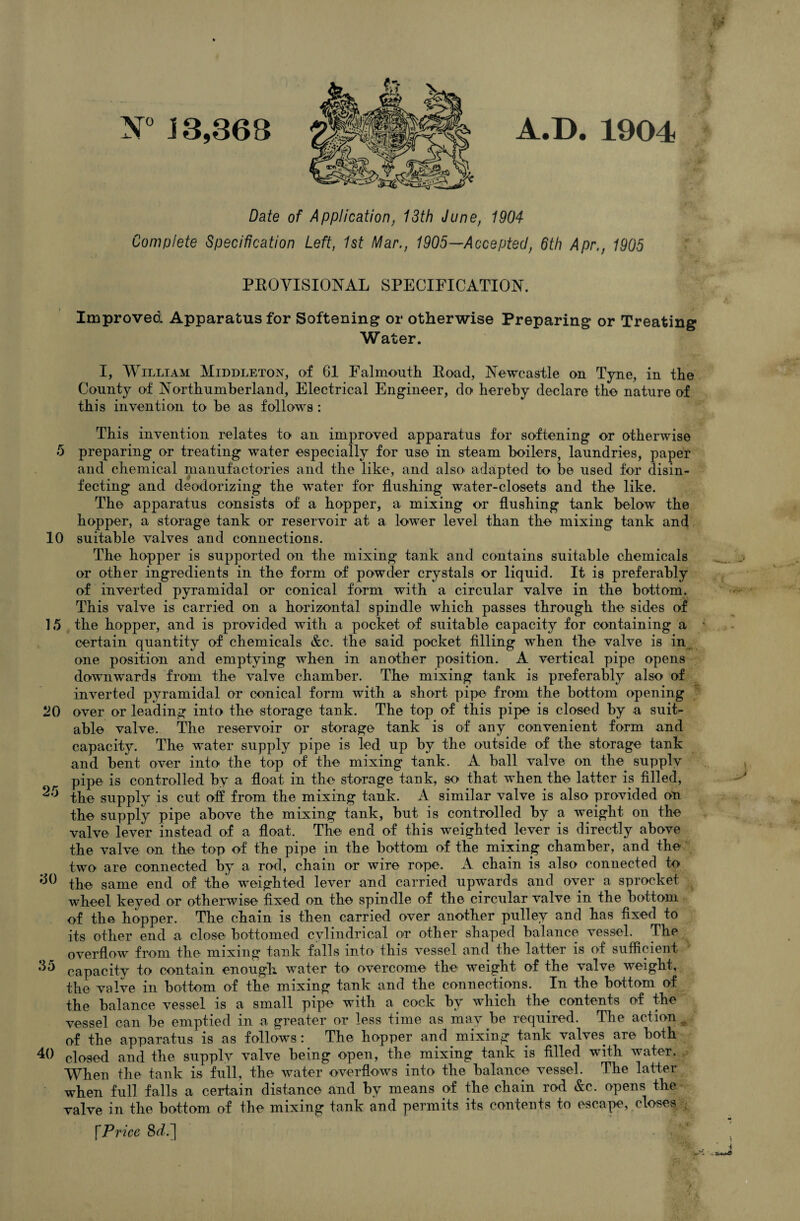 til N° J 3,368 A.D. 1904 5 Date of Application, 13th June, 1904 Complete Specification Left, 1st Mar., 1905—Accepted, 6th Apr,, 1905 PROVISIONAL SPECIFICATION. Improved Apparatus for Softening or otherwise Preparing or Treating Water. I, William Middleton, of 61 Falmouth Road, Newcastle on Tyne, in the County of Northumberland, Electrical Engineer, do hereby declare the nature of this invention to he as follows : This invention relates to an improved apparatus for softening or otherwise preparing or treating water especially for use in steam boilers, laundries, paper and chemical manufactories and the like, and also adapted to be used for disin¬ fecting and deodorizing the water for flushing water-closets and the like. The apparatus consists of a hopper, a mixing or flushing tank below the hopper, a storage tank or reservoir at a lower level than the mixing tank and 10 suitable valves and connections. The hopper is supported on the mixing tank and contains suitable chemicals or other ingredients in the form of powder crystals or liquid. It is preferably of inverted pyramidal or conical form with a circular valve in the bottom. This valve is carried on a horizontal spindle which passes through the sides of 15 the hopper, and is provided with a pocket of suitable capacity for containing a certain quantity of chemicals &c. the said pocket filling when the valve is in one position and emptying when in another position. A vertical pipe opens downwards from the valve chamber. The mixing tank is preferably also of inverted pyramidal or conical form with a short pipe from the bottom opening *20 over or leading into the storage tank. The top of this pipe is closed by a suit¬ able valve. The reservoir or storage tank is of any convenient form and capacity. The water supply pipe is led up by the outside of the storage tank and bent over into the top of the mixing tank. A ball valve on the supply pipe is controlled by a float in the storage tank, so that when the latter is filled, ^ the supply is cut off from the mixing tank. A similar valve is also provided on the supply pipe above the mixing tank, hut is controlled by a weight on the valve lever instead of a float. The end of this weighted lever is directly above the valve on the top of the pipe in the bottom of the mixing chamber, and the two are connected by a rod, chain or wire rope. A chain is also connected to 66 the same end of the weighted lever and carried upwards and over a sprocket wheel keyed or otherwise fixed on the spindle of the circular valve in the bottom of the hopper. The chain is then carried over another pulley and has fixed to its other end a close bottomed cylindrical or other shaped balance vessel. The overflow from the mixing tank falls into this vessel and the latter is of sufficient 65 capacity to contain enough water to overcome the weight of the valve weight, the valve in bottom of the mixing tank and the connections. In the bottom of the balance vessel is a small pipe with a cock by which the contents of the vessel can he emptied in a greater or less time as may he required. The action ,, of the apparatus is as follows: The hopper and mixing tank valves are both 40 closed and the supply valve being open, the mixing tank is filled with water. When the tank is full, the water overflows into the balance vessel. The latter when full falls a certain distance and by means of the chain rod &c. opens the valve in the bottom of the mixing tank and permits its contents to escape, closes fPrice 8d.]