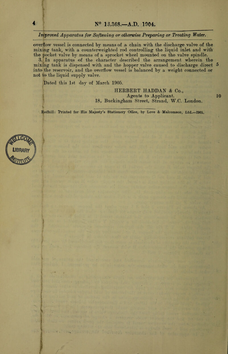 4 N° 13,368.—A.D. 1004. / • Improved Apparatus for Softening or otherwise Preparing or Treating Water. overflow vessel is connected by means of a chain with the discharge valve of the mixing tank, with a counterweighted rod controlling the liquid inlet and with the pocket valve by means of a sprocket wheel mounted on the valve spindle. 3. In apparatus of the character described the arrangement wherein the mixing tank is dispensed with and the hopper valve caused to discharge direct 5 into the reservoir, and the overflow vessel is balanced by a weight connected or not to the liquid supply valve. Bated this 1st day of March 1905. HERBERT HADDAN & Co., Agents to Applicant. 10 18, Buckingham Street, Strand, W.C. London. jhi _._ Redhill: Printed for His Majesty's Stationery Office, by Love & Malcomson, Ltd.—1905.