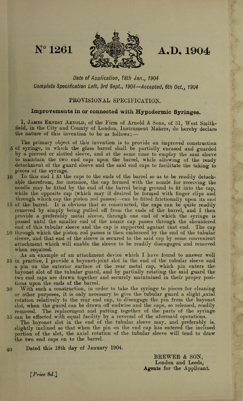 N° 1261 A.D.1904 Date of Application, 18th Jan,, 1904 Complete Specilication Left, 3rd Sept., 1904—Accepted, 6th Oct., 1904 PROVISIONAL SPECIFICATION. i Improvements in or connected with Hypodermic Syringes. I, James Ernest Arnold, of the Firm of Arnold & Sons, of 31, West Smith- field, in the City and County of London, Instrument Makers* do hereby declare the nature of this invention to be as follows; — The primary object of this invention is to provide an improved construction 5 of syringe, in which the glass barrel shall be partially encased and guarded by a pierced or slotted sleeve, and at the same time to employ the said sleeve to maintain the two end caps upon the barrel, while allowing of the ready detachment of the guard sleeve and the said end caps to facilitate the taking to pieces of the syringe. 30 To this end 1 fit the caps to the ends of the barrel so as to be readily detach¬ able therefrom, for instance, the cap formed with the nozzle for receiving the needle may be fitted by the end of the barrel being ground to fit into the cap, while the opposite cap (which may if desired be iorrned with huger clips and through which cap the piston rod passes)—can be fitted frictionally upon its end 15 of the barrel. It is obvious that so constructed, the caps can be quite readily removed by simply being pulled off from the ends of the barrel, and I then provide a preferably metal sleeve, through one end of which the syringe is passed until the smaller end of the nozzle cap passes through the shouldered end of this tubular sleeve and the cap is supported against that end. The cap SO through which the' piston rod passes is then embraced by the end of the tubular sleeve, and that end of the sleeve is secured to the said cap by some convenient attachment which will enable the sleeve to be readily disengaged and removed when required. As an example of an attachment device which I have found to answer well 25 in practice, I provide a bayonet-joint slot in the end of the tubular sleeve and a pin on the exterior surface of the rear metal cap, which pin enters the bayonet slot of the tubular guard, and by partially rotating the said guard the two end caps are drawn together and securely maintained in their proper posi¬ tions upon the ends of the barrel. 30 With such a construction, in order to take the syringe to pieces for cleaning or other purposes, it is only necessary to give the tubular guard a slight ,axiai rotation relatively to the rear end cap, to disengage the pin from the bayonet slot, when the guard can be drawn off endwise and the caps, so released, readily removed. The replacement and putting together of the parts of the syringe 35 can be effected with equal facility by a reversal of the aforesaid operations. The bayonet slot in the end of the tubular sleeve may, and preferably is, slightly inclined so that when the pin on the end cap has entered the inclined portion of the slot, the axial rotation of the tubular sleeve will tend to draw the two end caps on to the barrel. 40 Dated this 18th day of January 1904. [Price 8d.] BREWER & SON, London and Leeds, Agents for the Applicant.