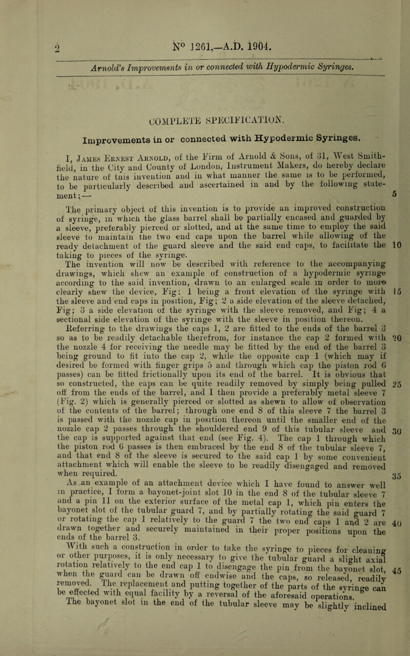 _______;-----i. Arnold’s Improvements in or connected with Hypodermic Syringes. COMPLETE SPECIFICATION. Improvements in or connected with Hypodermic Syringes. I, James Ernest Arnold, of the Firm of Arnold & Sons, of 31, West Smitli- fiekl, in the City and County of London, Instrument Makers, do hereby declare the nature of tins invention and m what manner the same is to be peifoimed, to be particularly described and ascertained in and by the following state¬ ment ; —• 5 The primary object of this invention is to provide an improved construction of syringe, in which the glass barrel shall be partially encased and guarded by a sleeve, preferably pierced or slotted, and at the same time to employ the said sleeve to maintain the two end caps upon the barrel while allowing of the ready detachment of the guard sleeve and the said end caps, to facilitate the 10 taking to pieces of the syringe. The invention will now be described with reference to the accompanying drawings, which shew an example of construction of a hypodermic syringe according to the said invention, drawn to an enlarged scale m order to more clearly shew the device, Fig: 1 being a front elevation of the syringe with 15 the sleeve and end caps in position, Fig; 2 a side elevation of the sleeve detached, Fig; 3 a side elevation of the syringe with the sleeve removed, and Fig; 4 a sectional side elevation of the syringe with the sleeve in position thereon. Referring to the drawings the caps 1, 2 are fitted to the ends of the barrel 3 so as to be readily detachable therefrom, for instance the cap 2 formed with 20 the nozzle 4 for receiving the needle may be fitted by the end of the barrel 3 being ground to fit into the cap 2, while the opposite cap 1 (which may if desired be formed with finger grips 5 and through which cap the piston rod 6 passes) can be fitted frictional]y upon its end of the barrel. It is obvious that so constructed, the caps can be quite readily removed by simply being pulled 25 off from the ends of the barrel, and I then provide a preferably metal sleeve T (Fig. 2) which is generally pierced or slotted as shewn to allow of observation of the contents of the barrel; through one end 8 of this sleeve 7 the barrel 3 is passed with the nozzle cap in position thereon until the smaller end of the nozzle cap 2 passes through the shouldered end 9 of this tubular sleeve and 30 the cap is supported against that end (see Fig. 4). The cap 1 through which the piston rod 6 passes is then embraced by the end 8 of the tubular sleeve 7, and that end 8 of the sleeve is secured to the said cap 1 by some convenient attachment which will enable the sleeve to be readily disengaged and removed when required. 05 As an example of an attachment device which I have found to answer well in practice, I form a bayonet-joint slot 10 in the end 8 of the tubular sleeve 7 . —' * %/ c. J — ^ V'V j J M _JL_ V4 V4. ^ ^ | j drawn together and securely maintained in their proper positions upon the ends of the barrel 3. r With such a construction in order to take the syringe to pieces for cleaning or other purposes, it is only necessary to give the tubular guard a slight axial rotation relatively to the end cap 1 to disengage the pin from the bayonet slot, 45 nhen the guard can be drawn off endwise and the caps, so released, readily removed Ihe replacement and putting together of the parts of the syringe can be eftected with equal facility by a reversal of the aforesaid operations. I he bayonet slot in the end of the tubular sleeve may be slightly inclined /