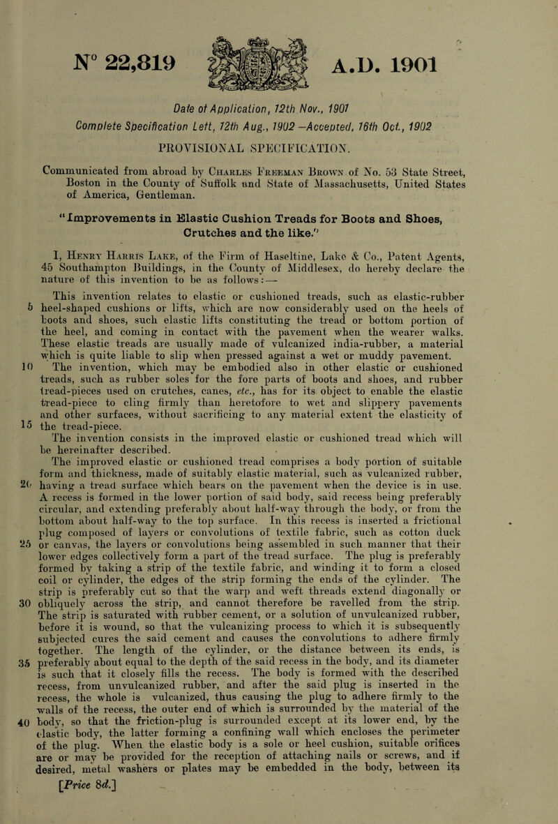 N° 22,819 A.D. 1901 Dale of Application, 12th Nov., 1901 Complete Specification Lett, 12th Aug., 1902 —Accepted, 16th Oct, 1902 PROVISIONAL SPECIFICATION. Communicated from abroad by Charles Freeman Brown of No. 53 State Street, Boston in the County of Suffolk and State of Massachusetts, United States of America, Gentleman. “Improvements in Elastic Cushion Treads for Boots and Shoes, Crutches and the like/’ 1, Henry Harris Lake, of the Firm of Haseltine, Lake & Co., Patent Agents, 45 Southampton Buildings, in the County of Middlesex, do hereby declare the nature of this invention to be as follows:—* This invention relates to elastic or cushioned treads, such as elastic-rubber 5 heel-shaped cushions or lifts, which are now considerably used on the heels of boots and shoes, such elastic lifts constituting the tread or bottom portion of the heel, and coming in contact with the pavement when the wearer walks. These elastic treads are usually made of vulcanized india-rubber, a material which is quite liable to slip when pressed against a wet or muddy pavement. 10 The invention, which may be embodied also in other elastic or cushioned treads, such as rubber soles for the fore parts of boots and shoes, and rubber tread-pieces used on crutches, canes, etc., has for its object to enable the elastic tread-piece to cling firmly than heretofore to wet and slippery pavements and other surfaces, without sacrificing to any material extent the elasticity of 15 the tread-piece. The invention consists in the improved elastic or cushioned tread which will be hereinafter described. The improved elastic or cushioned tread comprises a body portion of suitable form and thickness, made of suitably elastic material, such as vulcanized rubber, 20 having a tread surface which bears on the pavement when the device is in use. A recess is formed in the lower portion of said body, said recess being preferably circular, and extending preferably about half-way through the body, or from the bottom about half-way to the top surface. In this recess is inserted a frictional plug composed of layers or convolutions of textile fabric, such as cotton duck ‘25 or canvas, the layers or convolutions being assembled in such manner that their lower edges collectively form a part of the tread surface. The plug is preferably formed by taking a strip of the textile fabric, and winding it to form a closed coil or cylinder, the edges of the strip forming the ends of the cylinder. The strip is preferably cut so that the warp and wTeft threads extend diagonally or 30 obliquely across the strip, and cannot therefore be ravelled from the strip. The strip is saturated with rubber cement, or a solution of unvulcanized rubber, before it is wound, so that the vulcanizing process to which it is subsequently subjected cures the said cement and causes the convolutions to adhere firmly together. The length of the cylinder, or the distance between its ends, is 35 preferably about equal to the depth of the said recess in the body, and its diameter is such that it closely fills the recess. The body is formed with the described recess, from unvulcanized rubber, and after the said plug is inserted in the recess, the whole is vulcanized, thus causing the plug to adhere firmly to the walls of the recess, the outer end of which is surrounded by the material of the 40 bodv, so that the friction-plug is surrounded except at its lower end, by the elastic body, the latter forming a confining wall which encloses the perimeter of the plug. When the elastic body is a sole or heel cushion, suitable orifices are or may be provided for the reception of attaching nails or screws, and if desired, metal washers or plates may be embedded in the body, between its [Price 8d.] , _ _