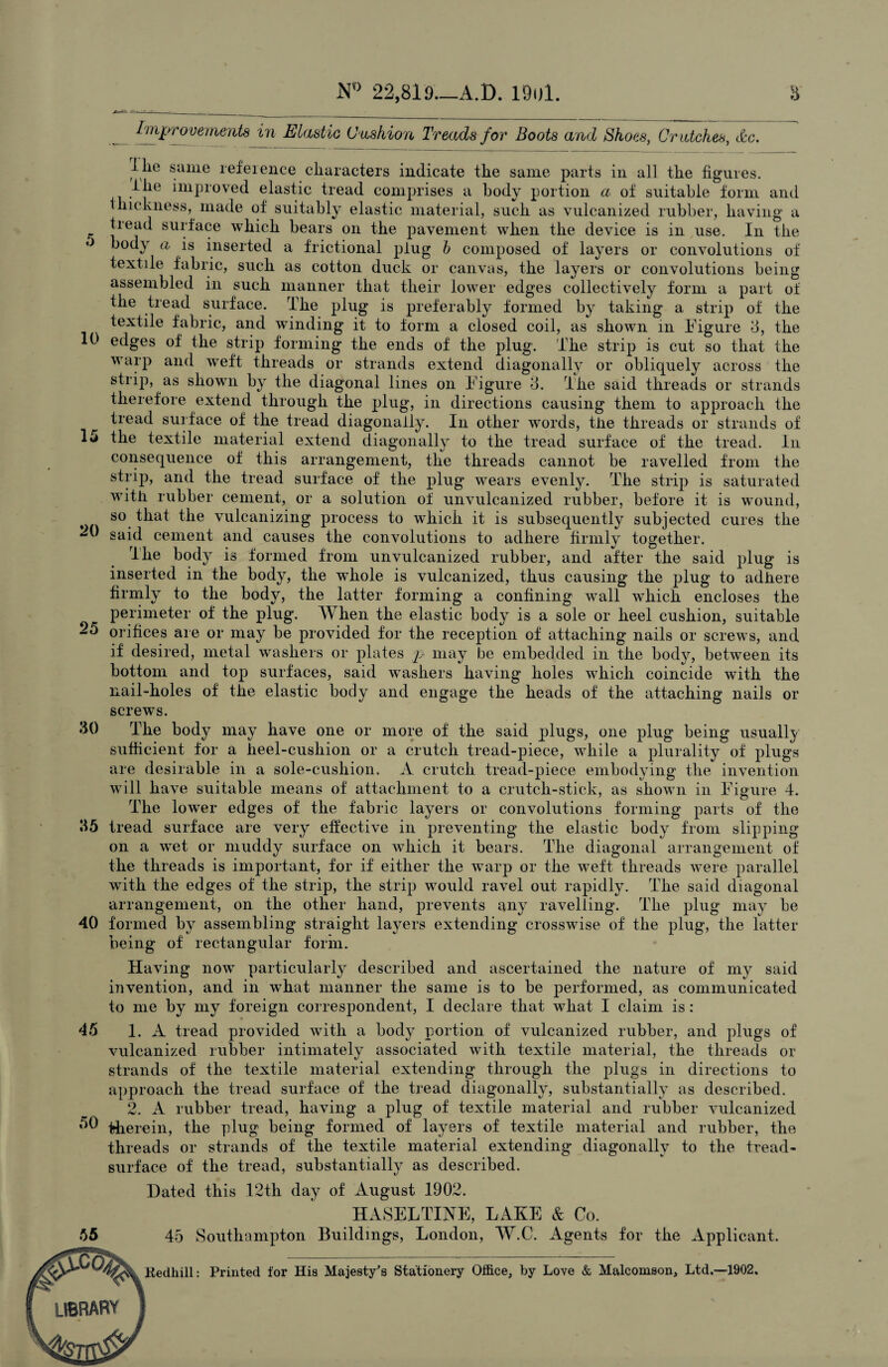 N° 22,81.9—A.D. 19ul. 8 5 10 15 25 30 35 Improvements in Elastic Cushion Treads for Boots and Shoes, Cratches, &c. llie same reference characters indicate the same parts in all the figures, lhe improved elastic tread comprises a body portion a of suitable form and thickness, made of suitably elastic material, such as vulcanized rubber, having a tread surface which bears on the pavement when the device is in use. In the body a is inserted a frictional plug b composed of layers or convolutions of textile fabric, such as cotton duck or canvas, the layers or convolutions being assembled in such manner that their lower edges collectively form a part of the tread surface. The plug is preferably formed by taking a strip of the textile fabric, and winding it to form a closed coil, as shown in Figure 3, the edges of the strip forming the ends of the plug. The strip is cut so that the warp and weft threads or strands extend diagonally or obliquely across the strip, as showui by the diagonal lines on Figure 3. The said threads or strands therefore extend through the plug, in directions causing them to approach the tread surface of the tread diagonally. In other words, tire threads or strands of the textile material extend diagonally to the tread surface of the tread. In consequence of this arrangement, the threads cannot be ravelled from the strip, and the tread surface of the plug wears evenly. The strip is saturated with rubber cement, or a solution of unvulcanized rubber, before it is wound, so that the vulcanizing process to which it is subsequently subjected cures the ^ said cement and causes the convolutions to adhere firmly together. The body is formed from unvulcanized rubber, and after the said plug is inserted in the body, the whole is vulcanized, thus causing the plug to adhere firmly to the body, the latter forming a confining wall which encloses the perimeter of the plug. When the elastic body is a sole or heel cushion, suitable orifices are or may be provided for the reception of attaching nails or screws, and if desired, metal washers or plates p may be embedded in the body, between its bottom and top surfaces, said wTashers having holes which coincide with the nail-holes of the elastic body and engage the heads of the attaching nails or screws. The body may have one or more of the said plugs, one plug being usually sufficient for a heel-cushion or a crutch tread-piece, while a plurality of plugs are desirable in a sole-cushion. A crutch tread-piece embodying the invention will have suitable means of attachment to a crutch-stick, as shown in Figure 4. The lower edges of the fabric layers or convolutions forming parts of the tread surface are very effective in preventing the elastic body from slipping on a wet or muddy surface on which it bears. The diagonal arrangement of the threads is important, for if either the warp or the weft threads were parallel with the edges of the strip, the strip would ravel out rapidly. The said diagonal arrangement, on the other hand, prevents any ravelling. The plug may be 40 formed by assembling straight layers extending crosswise of the plug, the latter being of rectangular form. Having now particularly described and ascertained the nature of my said invention, and in what manner the same is to be performed, as communicated to me by my foreign correspondent, I declare that what I claim is : 1. A tread provided with a body portion of vulcanized rubber, and plugs of vulcanized rubber intimately associated with textile material, the threads or strands of the textile material extending through the plugs in directions to approach the tread surface of the tread diagonally, substantially as described. 2. A rubber tread, having a plug of textile material and rubber vulcanized therein, the plug being formed of layers of textile material and rubber, the threads or strands of the textile material extending diagonally to the tread- surface of the tread, substantially as described. Dated this 12th day of August 1902. HASELTINE, LAKE & Co. 45 Southampton Buildings, London, W.C. Agents for the Applicant. 45 50 Redhill: Printed tor His Majesty's Stationery Office, by Love & Malcomson, Ltd.—1902.