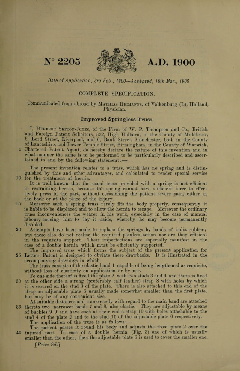 N°2205 A.D. 1900 Date of Application, 3rd Feb., 1900—Accepted, 10th Mar., 1900 COMPLETE SPECIFICATION. Communicated from abroad by Mathias Reimanns, of Valkenburg (L), Holland, Physician. Improved Springless Truss. I, Herbert Seftox-Jones, of the Firm of TVr. P. Thompson and Co., British and loreign Patent Solicitors, 322, High Holborn, in the County of Middlesex, G, Lord Street, Liverpool, and 6, Bank Street, Manchester, both in the County of Lancashire, and Lower Temple Street, Birmingham, in the County of Warwick, 5 Chartered Patent Agent, do hereby declare the nature of this invention and in what manner the same is to be performed to be particularly described and ascer¬ tained in and by the following statement: — The present invention relates to a truss, which has no spring and is distin¬ guished by this and other advantages, and calculated to render special service 10 for the treatment of hernia. It is well known that the usual truss provided with a spring is not efficient in restraining hernia, because the spring cannot have sufficient force to effec¬ tively press in the part, -without occasioning the patient severe pain, either in the back or at the place of the injury. Id Moreover such a spring truss rarely fits the body properly, consequently it is liable to be displaced and to allow the hernia to escape. Moreover the ordinary truss inconveniences the wearer in his work, especially in the case of manual labour, causing him to lay it aside, whereby he may become permanently disabled. 20 Attempts have been made to replace the springs by bands of india rubber; but these also do not realise the required painless^ action nor are they efficient in the requisite support. Their imperfections are especially manifest in the case of a double hernia which must be efficiently supported. The improved truss which forms the subject of the present application for 25 Letters Patent is designed to obviate these drawbacks. It is illustrated in the accompanying drawings in which The truss consists of the elastic band 1 capable of being lengthened as requisite, without loss of elasticity on application or by use. To one side thereof is fixed the plate 2 with two studs 3 and 4 and there is fixed 30 at the other side a strong (preferably calf leather) strap S with holes by which it is secured on the stud 3 of the plate. There is also attached to this end of the strap an adjustable plate 6 usually made somewhat smaller than the first plate, but may be of any convenient size. At suitable distances and transversely with regard to the main band are attached 35 thereto two narrower bands 7 and 8, also elastic. They are adjustable by means of buckles 9 9 and have each at their end a strap 10 with holes attachable to the stud 4 of the plate 2 and to the stud 11 of the adjustable plate 6 respectively. The application of the truss is as follows: — The patient passes it round his body and adjusts the fixed plate 2 over the 40 injured part. In case of a double hernia (Fig. 3) one of which is usually smaller than the other, then the adjustable plate 6 is used to cover the smaller one. [.Price 8</.j