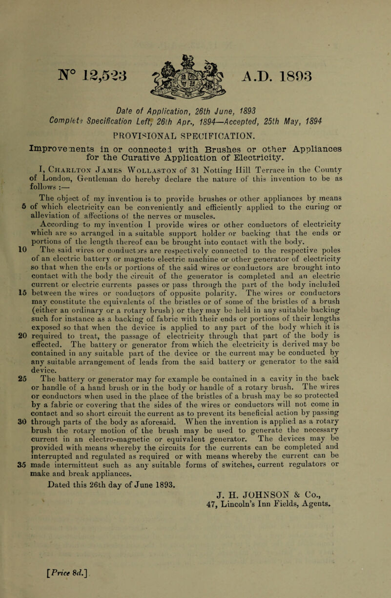 n° 12,52a A.T>. 1803 Date of Application, 26th June, 1893 Complete Specification Left]f 26lh Apr., 1894—Accepted, 25th May, 1894 PROVISIONAL SPECIFICATION. Improve ments in or connectei with Brushes or other Appliances for the Curative Application of Electricity. I, Charlton James Wollaston of 31 Notting Hill Terrace in the County of London, Gentleman do hereby declare the nature of this invention to be as follows :— The object of my invention is to provide brushes or other appliances by means 5 of which electricity can be conveniently and efficiently applied to the curing or alleviation of affections of the nerves or muscles. According to my invention I provide wires or other conductors of electricity which are so arranged in a suitable support holder or backing that the ends or portions of the length thereof can be brought into contact with the body. 10 The said wires or conductors are respectively connected to the respective poles of an electric battery or magneto electric machine or other generator of electricity so that when the ends or portions of the said wires or conductors are brought into contact with the body the circuit of the generator is completed and an electric current or electric currents passes or pass through the part of the body included 15 between the wires or conductors of opposite polarity. The wires or conductors may constitute the equivalents of the bristles or of some of the bristles of a brush (either an ordinary or a rotary brush) or they may be held in any suitable backing such for instance as a backing of fabric with their ends or portions of their lengths exposed so that when the device is applied to any part of the body which it is 20 required to treat, the passage of electricity through that part of the body is effected. The battery or generator from which the electricity is derived may be contained in any suitable part of the device or the current may be conducted by any suitable arrangement of leads from the said battery or generator to the said device. 25 The battery or generator may for example be contained in a cavity in the back or handle of a hand brush or in the body or handle of a rotary brush. The wires or conductors when used in the place of the bristles of a brush may be so protected by a fabric or covering that the sides of the wires or conductors will not come in contact and so short circuit the current as to prevent its beneficial action by passing 30 through parts of the body as aforesaid. When the invention is applied as a rotary brush the rotary motion of the brush may be used to generate the necessary current in an electro-magnetic or equivalent generator. The devices may be provided with means whereby the circuits for the currents can be completed and interrupted and regulated as required or with means whereby the current can be 35 made intermittent such as any suitable forms of switches, current regulators or make and break appliances. Dated this 26th day of June 1893. J. H. JOHNSON & Co., 47, Lincoln’s Inn Fields, Agents. [ Price 8J.]