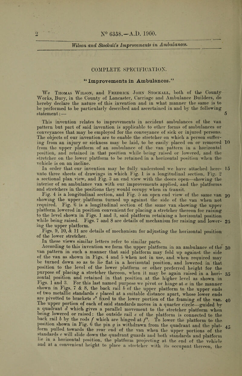 Wilson and StockalCs Improvements in Ambulances. COMPLETE SPECIFICATION. “ Improvements in Ambulances. We Tiiomas Wilson, and Fredrick John Stockall, both of the County Works, Bury, in the County of Lancaster, Carriage and Ambulance Builders, do hereby declare the nature of this invention and in what manner the same is to be performed to be particularly described and ascertained in and by the following statement: — 5 This invention relates to improvements in accident ambulances of the van pattern but part of said invention is applicable to other forms of ambulances or conveyances that may be employed for the conveyance of sick or injured persons. The objects of our invention are to enable the stretcher on which a person suffer¬ ing from an injury or sickness may be laid, to be easily placed on or removed 10 from the upper platform of an ambulance of the van pattern in a horizontal position, and retained in that position while being raised or lowered, and the stretcher on the lower platform to be retained in a horizontal position when the vehicle is on an incline. In order that our invention may be fully understood we have attached here- 15 unto three sheets of drawings in which Fig. 1 is a longitudinal section, Fig. 2 a sectional plan view, and Fig. 3 an end view with the doors open—showing the interior of an ambulance van with our improvements applied, and the platforms and stretchers in the positions they would occupy when in transit. Fig. 4 is a longitudinal section, and Fig. 5 an open end view of the same van 20 showing the upper platform turned up against the side of the van when not required. Fig. G is a longitudinal section of the same van showing the upper platform lowered in position convenient for placing a stretcher thereon for raising to the level shown in Figs. 1 and 3, said platform retaining a horizontal position while being raised. Figs. 7 and 8 are details of mechanism for raising and lower- 25 ing the upper platform. Figs. 9, 10, & 11 are details of mechanism for adjusting the horizontal position of the lower stretcher. In these views similar letters refer to similar parts. According to this invention we form the upper platform in an ambulance of the 30 van pattern in such a manner that said platform may fold up against the side of the van as shown in Figs. 4 and 5 when not in use, and when required may be turned down so as to lie flat in a horizontal position, and lowered in that position to the level of the lower platform or other preferred height for the purpose of placing a stretcher thereon, when it may be again raised in a hori 35 upper platform to tne upper _ of two metallic standards c placed at a suitable distance apart, whose lower ends are pivotted to brackets cx fixed to the lower portion of the framing of the van. 40 The upper portion of each of said standards moves in a quarter circle—guided by a quadrant d which gives a parallel movement to the stretcher platform when being lowered or raised: the outside rail e of the platform is connected to the back rail b by the rods f which are hinged at fx. To lower the platform to the position shown in Fig. 6 the pin g is withdrawn from the quadrant and the: plat- h>im pulled towards the rear end of the van when the upper portions of the standards c will slide down the quadrant guards and both standards and platform lie in a horizontal position, the platform projecting at the end of the vehicle and at a convenient height to place a stretcher with its occupant thereon, the 45