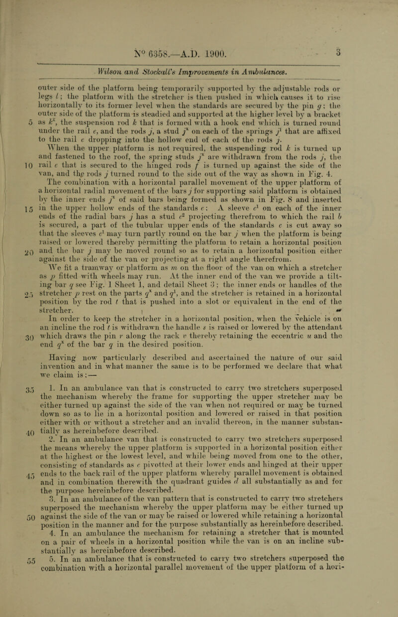 5 10 15 20 2.) 30 o Ot) 40 45 50 55 K° 6358.—A.D. 1900. o o Wilson and Stocfodl's Improvements in Ambulances. outer side of the platform being temporarily supported by the adjustable rods or legs /; the platform with the stretcher is then pushed in which causes it to rise horizontally to its former level when the standards are secured by the pin <j; the outer side of the platform is steadied and supported at the higher level by a bracket as kx, the suspension rod k that is formed with a hook end which is turned round under the rail e, and the rods j, a stud jx on each of the springs j1 that are affixed to the rail e dropping into the hollow end of each of the rods j. 4\ hen the upper platform is not required, the suspending rod k is turned up and fastened to the roof, the spring studs jx are withdrawn from the rods j, the rail e that is secured to the hinged rods f is turned up against the side of the van, and file rods j turned round to the side out of the way as shown in Fig. 4. The combination with a horizontal parallel movement of the upper platform of a horizontal radial movement of the bars j for supporting said platform is obtained bv the inner ends f of said bars being formed as shown in Fig. 8 and inserted in the upper hollow ends of the standards c; A sleeve c1 on each of the inner a stud c2 3 4 5 projecting therefrom to which the rail b ends of the radial bars j has is secured, a part of the tubular upper ends of the standards c is cut away so that the sleeves c1 may turn partly round on the bar J when the platform is being raised or lowered thereby permitting the platform to retain a horizontal position and the bar j may be moved round so as to retain a horizontal position either against the side of the van or projecting at a right angle therefrom. We fit a tramway or platform as m on the floor of the van on which a stretcher as p fitted with wheels may run. At the inner end of the van we provide a tilt¬ ing bar q see Fig. 1 Sheet 1, and detail Sheet 4; the inner ends or handle's of the stretcher p rest on the parts qx and ql, and the stretcher is retained in a horizontal position by the rod t that is pushed into a slot or equivalent in the end of the stretcher. » J ** In order to keep the stretcher in a horizontal position, when the vehicle is on an incline the rod t is withdrawn the handle $ is raised or lowered bv the attendant which draws the pin r along the rack v thereby retaining the eccentric u and the end qx of the bar q in the desired position. Having now particularly described and ascertained the nature of our said invention and in what manner the same is to be performed we declare that what we claim is ; — 1. In an ambulance van that is constructed to carry two stretchers superposed the mechanism whereby the frame for supporting the upper stretcher may be either turned up against the side of the van when not required or may be turned down so as to lie in a horizontal position and lowered or raised in that position either with or without a stretcher and an invalid thereon, in the manner substan¬ tially as hereinbefore described. 2. In an ambulance van that is constructed to carry two stretchers superposed the means whereby the upper platform is supported in a horizontal position either at the highest or the lowest level, and while being moved from one to the other, consisting of standards as c pivotted at their lower ends and hinged at their upper ends to the back rail of the upper platform whereby parallel movement is obtained and in combination therewith the quadrant guides d all substantially as and for the purpose hereinbefore described. 3. In an ambulance of the van pattern that is constructed to carry two stretchers superposed the mechanism whereby the upper platform may be either turned up against the side of the van or maybe raised or lowered while retaining a horizontal position in the manner and for the purpose substantially as hereinbefore described. 4. In an ambulance the mechanism for retaining a stretcher that is mounted on a pair of wheels in a horizontal position while the van is on an incline sub¬ stantially as hereinbefore described. 5. In an ambulance that is constructed to carry two stretchers superposed the combination with a horizontal parallel movement of the upper platform of a lion-