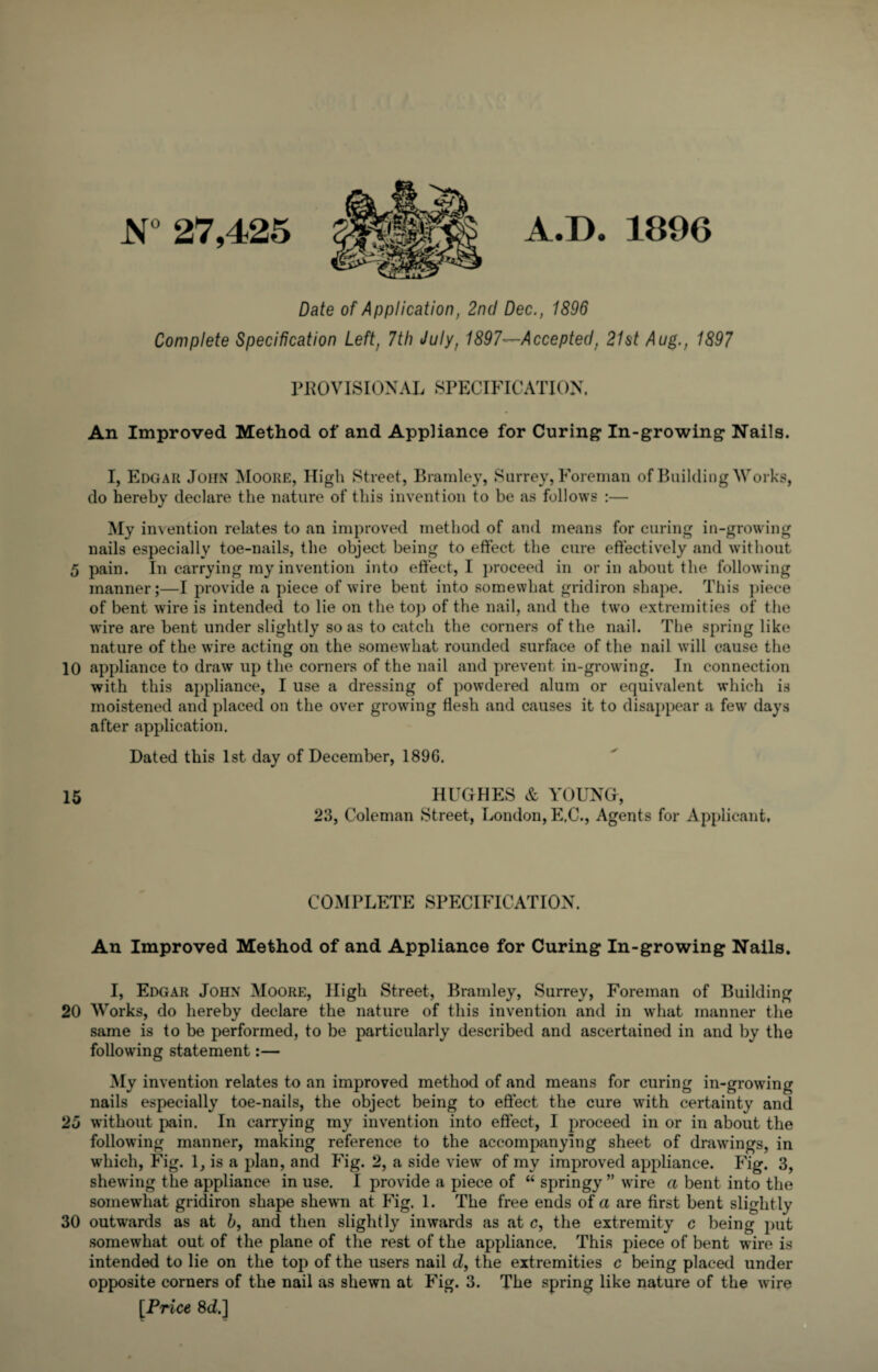 JST° 27,425 A.D. 1896 Date of Application, 2nd Dec., 1896 Complete Specification Left, 7th July, 1897—Accepted, 21st Aug., 1897 PROVISIONAL SPECIFICATION. An Improved Method of and Appliance for Curing In-growing Nails. I, Edgar John Moore, High Street, Bramley, Surrey, Foreman of Building Works, do hereby declare the nature of this invention to be as follows :— My invention relates to an improved method of and means for curing in-growing nails especially toe-nails, the object being to effect the cure effectively and without 5 pain. In carrying my invention into effect, I proceed in or in about the following manner;—I provide a piece of wire bent into somewhat gridiron shape. This piece of bent wire is intended to lie on the top of the nail, and the two extremities of the wire are bent under slightly so as to catch the corners of the nail. The spring like nature of the wire acting on the somewhat rounded surface of the nail will cause the 10 appliance to draw up the corners of the nail and prevent in-growing. In connection with this appliance, I use a dressing of powdered alum or equivalent which is moistened and placed on the over growing flesh and causes it to disappear a few days after application. Dated this 1st day of December, 189G. 15 HUGHES & YOUNG, 23, Coleman Street, London, E.C., Agents for Applicant, COMPLETE SPECIFICATION. An Improved Method of and Appliance for Curing In-growing Nails. I, Edgar John Moore, High Street, Bramley, Surrey, Foreman of Building 20 Works, do hereby declare the nature of this invention and in what manner the same is to be performed, to be particularly described and ascertained in and by the following statement:— My invention relates to an improved method of and means for curing in-growing nails especially toe-nails, the object being to effect the cure with certainty and 25 without pain. In carrying my invention into effect, I proceed in or in about the following manner, making reference to the accompanying sheet of drawings, in which, Fig. 1, is a plan, and Fig. 2, a side view of my improved appliance. Fig. 3, shewing the appliance in use. I provide a piece of “ springy ” wire a bent into the somewhat gridiron shape shewn at Fig. 1. The free ends of a are first bent slightly 30 outwards as at b, and then slightly inwards as at c, the extremity c being put somewhat out of the plane of the rest of the appliance. This piece of bent wire is intended to lie on the top of the users nail cZ, the extremities c being placed under opposite corners of the nail as shewn at Fig. 3. The spring like nature of the wire [Price 8cZ.]