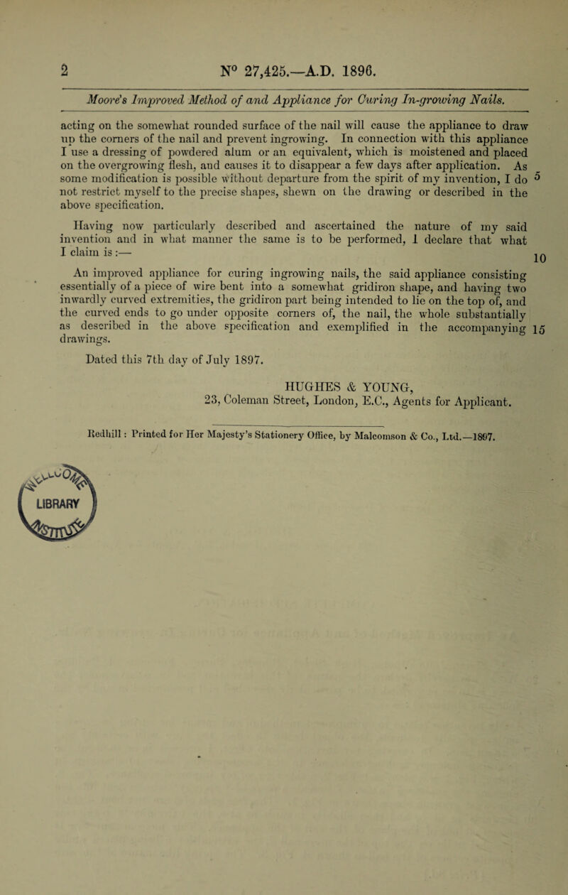 2 N° 27,425.—A.D. 1896. Moore's Improved Method of and Appliance for Curing In-growing Nails. acting on the somewhat rounded surface of the nail will cause the appliance to draw up the corners of the nail and prevent ingrowing. In connection with this appliance I use a dressing of powdered alum or an equivalent, which is moistened and placed on the overgrowing flesh, and causes it to disappear a few days after application. As some modification is possible without departure from the spirit of my invention, I do ^ not restrict myself to the precise shapes, shewn on the drawing or described in the above specification. Having now particularly described and ascertained the nature of my said invention and in what manner the same is to be performed, 1 declare that what I claim is :— IQ An improved appliance for curing ingrowing nails, the said appliance consisting essentially of a piece of wire bent into a somewhat gridiron shape, and having two inwardly curved extremities, the gridiron part being intended to lie on the top of, and the curved ends to go under opposite corners of, the nail, the whole substantially as described in the above specification and exemplified in the accompanying 15 drawings. Hated this 7th day of July 1897. HUGHES & YOUNG, 23, Coleman Street, London, E.C., Agents for Applicant. IledUill: Printed for Her Majesty’s Stationery Office, by Malcomson & Co., Ltd.—18G7. LIBRARY
