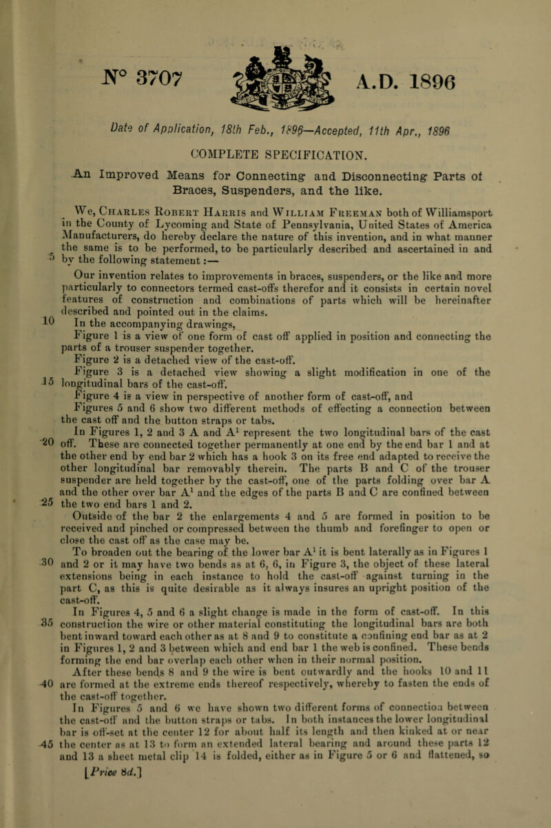 N° 3707 A.D. 1896 Date of Application, 18th Feb., 1896—Accepted, 11th Apr,, 1896 COMPLETE SPECIFICATION. An Improved Means for Connecting and Disconnecting Parts of Braces, Suspenders, and the like. We, Charles Robert Harris and William Freeman both of Williamsport in the County of Lycoming and State of Pennsylvania, United States of America Manufacturers, do hereby declare the nature of this invention, and in what manner r the same is to be performed, to be particularly described and ascertained in and by the following statement:— Our invention relates to improvements in braces, suspenders, or the like and more particularly to connectors termed cast-offs therefor and it consists in certain novel features of construction and combinations of parts which will be hereinafter described and pointed out in the claims. In the accompanying drawings, Figure 1 is a view of one form of cast off applied in position and connecting the parts of a trouser suspender together. Figure 2 is a detached view of the cast-off. Figure 3 is a detached view showing a slight modification in one of the 15 longitudinal bars of the cast-off1. Figure 4 is a view in perspective of another form of cast-off, and Figures 5 and 6 show two different methods of effecting a connection between the cast off and the button straps or tabs. In Figures 1, 2 and 3 A and A1 represent the two longitudinal bars of the cast 20 off. These are connected together permanently at one end by the end bar 1 and at the other end by end bar 2 which has a hook 3 on its free end adapted to receive the other longitudinal bar removably therein. The parts B and C of the trouser suspender are held together by the cast-off, one of the parts folding over bar A and the other over bar A1 and the edges of the parts B and C are confined between 25 the two end bars 1 and 2. Outside of the bar 2 the enlargements 4 and 5 are formed in position to be received and pinched or compressed between the thumb and forefinger to open or close the cast off as the case may be. To broaden out the bearing of the lower bar A1 it is bent laterally as in Figures 1 -30 and 2 or it may have two bends as at 6, 6, in Figure 3, the object of these lateral extensions being in each instance to hold the cast-off against turning in the part C, as this is quite desirable as it always insures an upright position of the cast-off. In Figures 4, 5 and 6 a slight change is made in the form of cast-off. In this 35 construction the wire or other material constituting the longitudinal bars are both bent inward toward each other as at 8 and 9 to constitute a confining end bar as at 2 in Figures 1, 2 and 3 between which and end bar 1 the web is confined. These bends forming the end bar overlap each other when in their normal position. After these bends 8 and 9 the wire is bent outwardly and the hooks 10 and 11 40 are formed at the extreme ends thereof respectively, whereby to fasten the ends of the cast-off together. In Figures 5 and 6 we have shown two different forms of connection between the cast-off and the button straps or tabs. In both instances the lower longitudinal bar is off-set at the center 12 for about half its length and then kinked at or near 45 the center as at 13 to form an extended lateral bearing and around these parts 12 and 13 a sheet metal clip 14 is folded, either as in Figure 5 or 6 and flattened, so [Price 8^.1