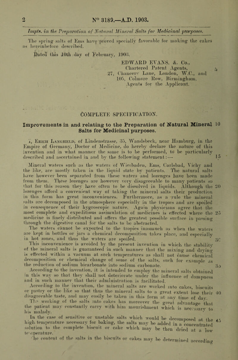 Impts. in the Prepftrotion of Nntii.val MineroJ Salts for Medicinal purposes. Ih' spriiio' salts of f^aiis have prored spociallv favoral)lc for making' the cakes as licreinlx'foie descivibed. Dated tkis lOtli.dav of Debniarv, 190>). El)WAR]) EA'AAS. A. Co., (jhartered Patent Agents, /j 27, Cliancerv Lane, London, W.C., and lOd, Colmore Pow, Ifirminghani. Agents for the Applicant. COMPLEdi: .SPECIFICATION, Improvements in and relating to the Preparation of i^Tatural Mineral 10 Salts for Medicinal purposes. j, Erich Langiield, of Lindenstrasse, 05, Wandsbeck, near Hamburg, in the j'hnpire of Germany, Doctor of Medicine, do Lereby declare the nature of this invention and in what manner the same is to be performed, to be particularly descj'ibed and asceidained in and bv the following statement:— L5 Mineral waters such as the waters of Wiesbaden, lAiis, Carlsbad, Yichy and the like, are mostly taken in the liquid state by patients. The natural salts have however been separated from these waters and lozenges have been made from them. These lozenges are however very disagreeable to many patients so tliat for tliis reason they Inwe often to be dissolved in liquids. Although the L'() lozenges afford a convenient way of taking the mineral salts their production in this form has great inconveniences. Eurthermore, as a rule the mineral salts arc decomposed in the atmosphere especially in the tropics and are spoiled in consequence of their hygroscopic nature. Again physicians agree that the most complete and expeditious assimulation of medicines is effected where the 2.j medicine is finely distributed and offers the greatest ])Ossible siiiface in passing tiiroiigh the digestive canal for the salts to be abstracted. The waters cannot be exported to the trojiics inasmuch as when tln^ waters are kept in liottles or jars a chemical decomposition takes plae(‘, and es])eciallv in hot zones, and thus the waters are spoiled. This inconvenience is avoided by the present invention in which, the stabilitv of the mineral salts is guarantee(l in such manner that the mixing and diviin** is effected within a vacuum at such temjieratuies as shall not cause chemical decomposition or chemical change of some of the salts, such for example as the reduction of sodium bicarbonate into sodium carbonate. According to the invention, it is intended to employ the mineral salts obtained in this way so tliat they shall not deterioi'ate under the influence of dampness and in such niannei- that their admlnistintion is facilitated. According to the invention, the mineral salts are worked into cakes, biscuits or pastry or the like so that thus the mineral salts to a great extent lose their '10 disigreeable taste, and may easily be taken in this form at anv time of dav Tl. working (d the salts into cakes has moreover the great advantao'e* tlmt X . . * ^ ^ moui'ishment which is neecs^arv to Ills maladv.  ‘ In the cas(‘ of sensitive or unstable salts which would be decomimsed at tlm high, temperature necessary for baking, the salts may be added in a concentrated .'olution to the complete biscuit or cake which may be then dried at a low tc'operature. ■■|u' ((intonl .lio fiilts ill tlio biscuits or cakes may bo (lotormino.| acenrdino • > n .)0 •> .)0 A.‘)