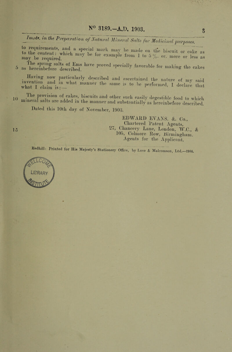 O PvepanUion of Xatnral Mineral Salts for Medioiaai plei-poser' to requirements, ami a special mark may be, made on tlm biscuit oz~caL7s mai be requieZ “''“I’’** ^ ^ or. more or less ‘as S as'?eretbelr?'descriS' ^ Hiivnig now particularly described and ascertained the nature of niv said )() , ■'■**''’ P'O'yu’ of cakes, biscuits and other such easily degestiblc food to which mineial salts are added m the manner and substantially as hereinbefore described. ]i)ated tills lOtli day of IN’oveniber, 1903. EDWARD EVANS. &. Co., Chartered Patent Agents, 15 C Cdiancery Lane, London, W.C., & .105, Colmore Row, Dirniingliain. Agents for the Applicant. Ledhill: Printed for His Majest/s Stationery Office, by Love & Malconison, Ltd.-1904,