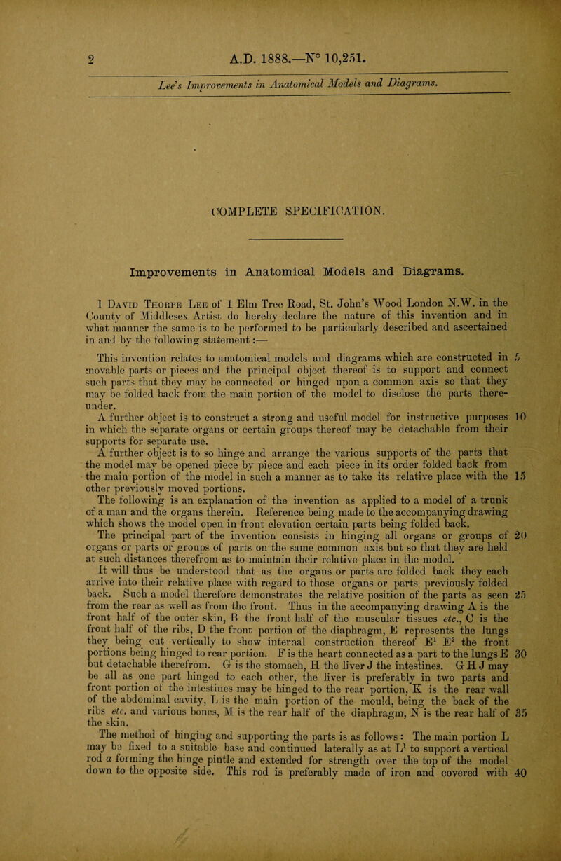 Lee s Improvements in Anatomical Models and Diagrams. COMPLETE SPECIFICATION. Improvements in Anatomical Models and Diagrams. 1 David Thorpe Lee of 1 Elm Tree Road, St. John’s Wood London N.W. in the County of Middlesex Artist do hereby declare the nature of this invention and in what manner the same is to be performed to be particularly described and ascertained in and by the following statement:— This invention relates to anatomical models and diagrams which are constructed in 5 movable parts or pieces and the principal object thereof is to support and connect such parts that they may be connected or hinged upon a common axis so that they may be folded back from the main portion of the model to disclose the parts there¬ under. A further object is to construct a strong and useful model for instructive purposes 10 in which the separate organs or certain groups thereof may be detachable from their supports for separate use. A further object is to so hinge and arrange the various supports of the parts that the model may be opened piece by piece and each piece in its order folded back from the main portion of the model in such a manner as to take its relative place with the 15 other previously moved portions. The following is an explanation of the invention as applied to a model of a trunk of a man and the organs therein. Reference being made to the accompanying drawing which shows the model open in front elevation certain parts being folded back. The principal part of the invention consists in hinging all organs or groups of 20 organs or parts or groups of parts on the same common axis but so that they are held at such distances therefrom as to maintain their relative place in the model. It will thus be understood that as the organs or parts are folded back they each arrive into their relative place with regard to those organs or parts previously folded back. Such a model therefore demonstrates the relative position of the parts as seen 25 from the rear as well as from the front. Thus in the accompanying drawing A is the front half of the outer skin, B the front half of the muscular tissues etc., C is the front half of the ribs, D the front portion of the diaphragm, E represents the lungs they being cut vertically to show internal construction thereof E1 E2 the front portions being hinged to rear portion. F is the heart connected as a part to the lungs E 30 but detachable therefrom. G is the stomach, H the liver J the intestines. GH J may be all as one part hinged to each other, the liver is preferably in two parts and front portion of the intestines may be hinged to the rear portion, K is the rear wall of the abdominal cavity, L is the main portion of the mould, being the back of the ribs etc. and various bones, M is the rear half of the diaphragm, N is the rear half of 35 the skin. I he method of hinging and supporting the parts is as follows: The main portion L may bo fixed to a suitable base and continued laterally as at L1 to support a vertical rod a forming the hinge pintle and extended for strength over the top of the model down to the opposite side. This rod is preferably made of iron and covered with *40