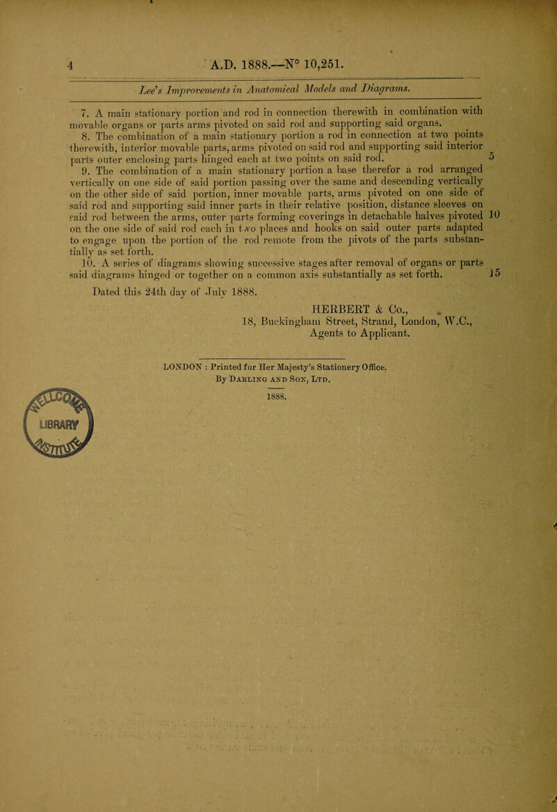 Lee's Improvements in Anatomical Models and Diagrams, 7. A main stationary portion and rod in connection therewith in combination wTith movable organs or parts arms pivoted on said rod and supporting said organs. 8. The combination of a main stationary portion a rod in connection at two. points therewith, interior movable parts, arms pivoted on said rod and supporting said interior parts outer enclosing parts hinged each at two points on said rod. 9. The combination of a main stationary portion a base therefor a rod arranged vertically on one side of said portion passing over the same and descending vertically on the other side of said portion, inner movable parts, arms pivoted on one side of said rod and supporting said inner parts in their relative position, distance sleeves on said rod between the arms, outer parts forming coverings in detachable halves pivoted on the one side of said rod each in two places and hooks on said outer parts adapted to engage upon the portion of the rod remote from the pivots of the parts substan¬ tially as set forth. 10. A series of diagrams showing successive stages after removal of organs or parts LONDON : Printed for Her Majesty’s Stationery Office. By Dakling and Son, Ltd. 1888. LIBFtfW