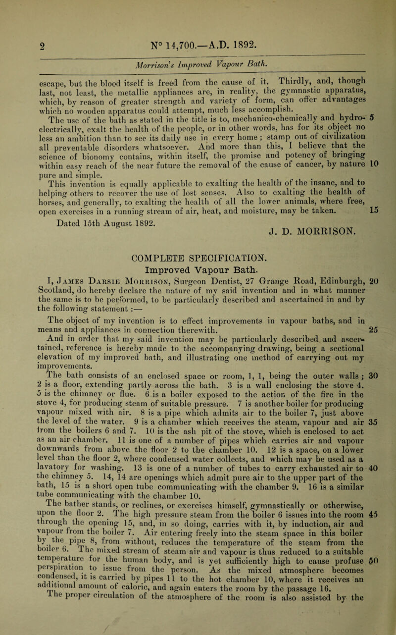 Morrison s Improved Vapour Bath. escape, but the blood itself is freed from the cause of it. Thirdly, and, though last, not least, the m etallic appliances are, in reality, the gymnastic apparatus, which, by reason of greater strength and variety of form, can offer advantages which no wooden apparatus could attempt, much less accomplish. . The use of the bath as stated in the title is to, mechanico-chemically and hydro- 5 electrically, exalt the health of the people, or in other words, has for its object no less an ambition than to see its daily use in every home ; stamp out of civilization all preventable disorders whatsoever. And more than this, I believe that the science of bionomy contains, within itself, the promise and potency of bringing within easy reach of the near future the removal of the cause of cancer, by nature 10 pure and simple. This invention is equally applicable to exalting the health of the insane, and to helping others to recover the use of lost senses. Also to exalting the health of horses, and generally, to exalting the health of all the lower animals, where free, open exercises in a running stream of air, heat, and moisture, may be taken. Id Dated 15th August 1892. J. D. MORRISON. COMPLETE SPECIFICATION. Improved Vapour Bath. I, James Darsie Morrison, Surgeon Dentist, 27 Grange Road, Edinburgh, 20 Scotland, do hereby declare the nature of my said invention and in what manner the same is to be performed, to be particularly described and ascertained in and by the following statement :— The object of my invention is to effect improvements in vapour baths, and in means and appliances in connection therewith. 25 And in order that my said invention may be particularly described and ascer¬ tained, reference is hereby made to the accompanying drawing, being a sectional elevation of my improved bath, and illustrating one method of carrying out my improvements. The bath consists of an enclosed space or room, 1, 1, being the outer walls; 30 2 is a floor, extending partly across the bath. 3 is a wall enclosing the stove 4. 5 is the chimney or flue. 6 is a boiler exposed to the action of the fire in the stove 4, for producing steam of suitable pressure. 7 is another boiler for producing vapour mixed with air. 8 is a pipe which admits air to the boiler 7, just above the level of the water. 9 is a chamber which receives the steam, vapour and air 35 Irom the boilers 6 and 7. 10 is the ash pit of the stove, which is enclosed to act as an air chamber. 11 is one of a number of pipes which carries air and vapour downwards from above the floor 2 to the chamber 10. 12 is a space, on a lower level than the floor 2, where condensed water collects, and which may be used as a lavatory for washing. 13 is one of a number of tubes to carry exhausted air to 40 the chimney 5. 14, 14 are openings which admit pure air to the upper part of the bath, 15 is a short open tube communicating with the chamber 9. 16 is a similar tube communicating with the chamber 10. The bather stands, or reclines, or exercises himself, gymnastically or otherwise, upon the floor 2. The high pressure steam from the boiler 6 issues into the room 45 through the opening 15, and, in so doing, carries with it, by induction, air and vapour from the boiler 7. Air entering freely into the steam space in this boiler by the pipe 8, from without, reduces the temperature of the steam from the oi ei 6. The mixed stream of steam air and vapour is thus reduced to a suitable temperature for the human body, and is yet sufficiently high to cause profuse 50 peispiiation to issue from the person. As the mixed atmosphere becomes com cnbed, it is carried by pipes 11 to the hot chamber 10, where it receives an m (ltional amount of caloric, and again enters the room by the passage 16. ie pioper circulation of the atmosphere of the room is also assisted by the