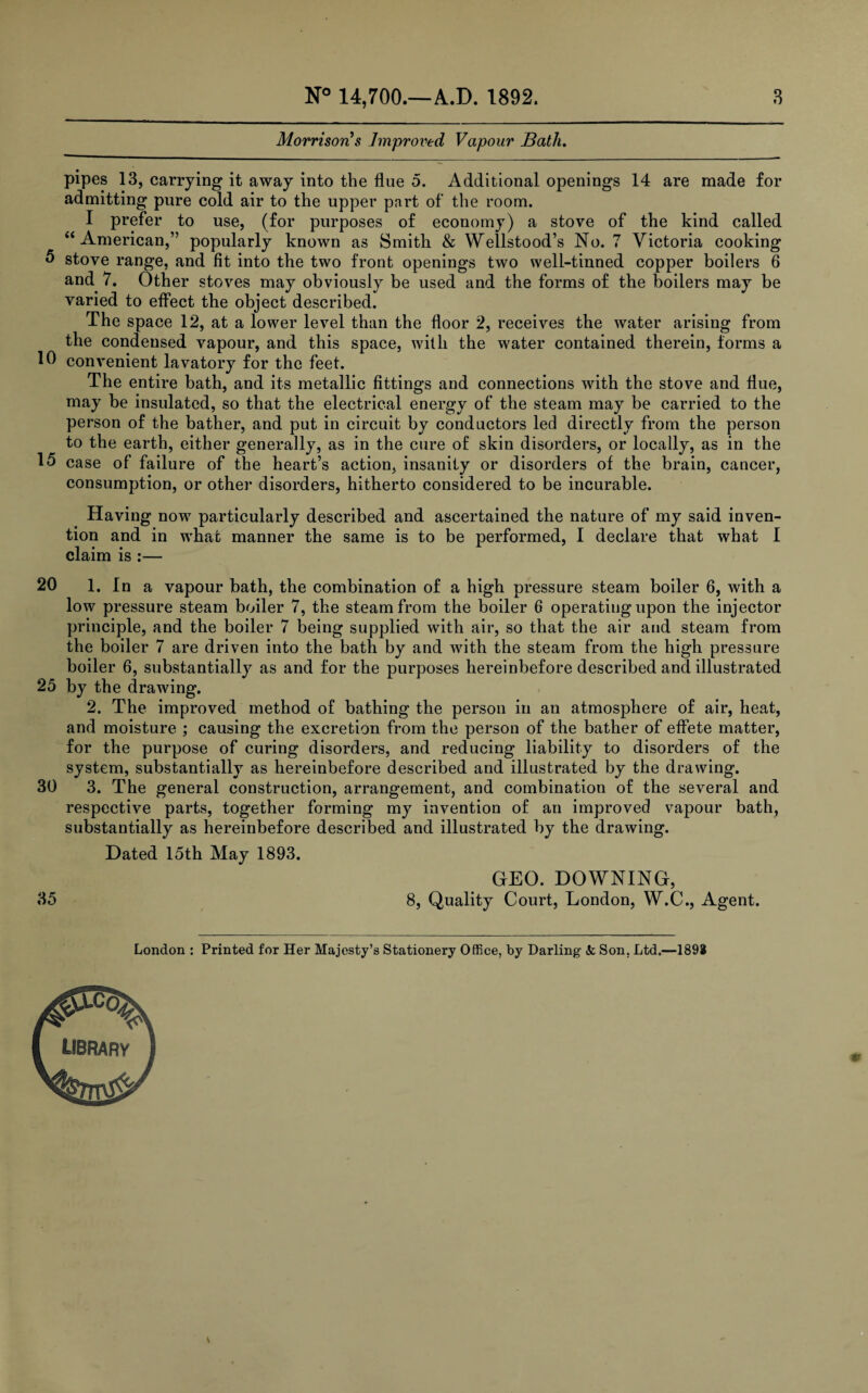 Morrison's Improved Vapour Bath. pipes 13, carrying it away into the flue 5. Additional openings 14 are made for admitting pure cold air to the upper part of the room. I prefer to use, (for purposes of economy) a stove of the kind called “American,” popularly known as Smith & Wellstood’s No. 7 Victoria cooking 5 stove range, and fit into the two front openings two well-tinned copper boilers 6 and 7. Other stoves may obviously be used and the forms of the boilers may be varied to effect the object described. ihe space 12, at a lower level than the floor 2, receives the water arising from the condensed vapour, and this space, with the water contained therein, forms a 10 convenient lavatory for the feet. The entire bath, and its metallic fittings and connections with the stove and flue, may be insulated, so that the electrical energy of the steam may be carried to the person of the bather, and put in circuit by conductors led directly from the person to the earth, either generally, as in the cure of skin disorders, or locally, as in the 15 case of failure of the heart’s action, insanity or disorders of the brain, cancer, consumption, or other disorders, hitherto considered to be incurable. Having now particularly described and ascertained the nature of my said inven¬ tion and in what manner the same is to be performed, I declare that what I claim is :— 20 1. In a vapour bath, the combination of a high pressure steam boiler 6, with a low pressure steam boiler 7, the steam from the boiler 6 operating upon the injector principle, and the boiler 7 being supplied with air, so that the air and steam from the boiler 7 are driven into the bath by and with the steam from the high pressure boiler 6, substantially as and for the purposes hereinbefore described and illustrated 25 by the drawing. 2. The improved method of bathing the person in an atmosphere of air, heat, and moisture ; causing the excretion from the person of the bather of effete matter, for the purpose of curing disorders, and reducing liability to disorders of the system, substantially as hereinbefore described and illustrated by the drawing. 30 3. The general construction, arrangement, and combination of the several and respective parts, together forming my invention of an improved vapour bath, substantially as hereinbefore described and illustrated by the drawing. Dated 15th May 1893. 35 GEO. DOWNING, 8, Quality Court, London, W.C., Agent. London : Printed for Her Majesty’s Stationery Office, by Darling <fc Son, Ltd.—1892