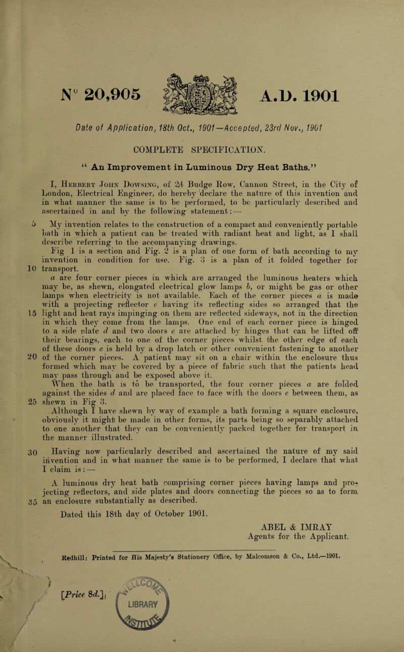 N° 20,905 A.D. 1901 Date of Application, 18th Oct,, 1901 —Accepted, 23rd Nov., 1901 COMPLETE SPECIFICATION. “ An Improvement in Luminous Dry Heat Baths.” I, Herbert John Dowsing, of 2A Budge How, Cannon Street, in tlie City of London, Electrical Engineer, do hereby declare the nature of this invention and in what manner the same is ho be performed, to be particularly described and ascertained in and by the following' statement: — 6 My invention relates to the construction of a compact and conveniently portable bath in which a patient can be treated with radiant heat and light, as I shall describe referring to the accompanying drawings. Eig 1 is a section and Eig. 2 is a plan of one form of bath according to my invention in condition for use. Eig. 3 is a plan of it folded together for 10 transport. a are four corner pieces in which are arranged the luminous heaters which may be, as shewn, elongated electrical glow lamps h, or might be gas or other lamps when electricity is not available. Each of the corner pieces a is mad© with a projecting' reflector c having its reflecting sides so arranged that the 15 light and heat rays impinging on them are reflected sideways, not in the direction in which they come from the lamps. One end of each corner piece is hinged to a side nlate d and two doors e are attached by hinges that can be lifted off their bearings, each to one of the corner pieces whilst the other edge of each of these doors e is held by a drop latch or other convenient fastening to another 20 of the corner pieces. A patient may sit on a chair within the enclosure thus formed which may be covered by a piece of fabric such that the patients head may pass through and be exposed above it. When the bath is to be transported, the four corner pieces a are folded against the sides d and are placed face to face with the doors e between them, as 25 shewn in Fig 3. Although I have shewn by way of example a bath forming a square enclosure, obviously it might be made in other forms, its parts being so separably attached to one another that they can be conveniently packed together for transport in the manner illustrated. 30 Having’ now particularly described and ascertained the nature of my said invention and in what manner the same is to be performed, I declare that what I claim is: — A luminous dry heat bath comprising corner pieces having lamps and pro¬ jecting reflectors, and side plates and doors connecting the pieces so as to form 35 an enclosure substantially as described. Dated this 18th day of October 1901. t/ ABEL & IMRAY Agents for the Applicant. ftedhill: Printed for His Majesty's Stationery Office, by Malcomson & Co., Ltd.—1901. / [Price 8^.]j LIBRARY