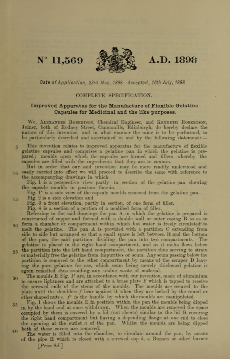 10 15 20 25 30 35 40 N° 11,569 A.D.1899 Date of Application, 23rd May, 1898—Accepted, 16th July, 1898 COMPLETE SPECIFICATION. Improved Apparatus for the Manufacture of Flexible Gelatine Capsules for Medicinal and the like purposes. We, Alexander Robertson, Chemical Engineer, and Kenneth Robertson, Joiner, both of Rodney Street, Canonmills, Edinburgh, do hereby declare the nature of this invention and in what manner the same is to be performed, to be particularly described and ascertained in and by the following statement: — This invention relates to improved apparatus for the manufacture of flexible gelatine capsules and comprises a gelatine pan in which the gelatine is pre¬ pared ; moulds upon which the capsules are formed and fillers whereby the capsules are filled with the ingredients that they are to contain. But in order that our said invention may be more readily understood and easily carried into effect we will proceed to describe the same with reference to the accompanying drawings in which Fig. 1 is a perspective view partly in section of the gelatine pan showing the capsule moulds in position therein. Fig. 1A is a side view of the capsule moulds removed from the gelatine pan. Fig. 2 is a side elevation and Fig. 3 a front elevation, partly in section, of one form of filler. Fig. 4 is a section of a portion of a modified form of filler. Referring to the said drawings the pan A in which the gelatine is prepared is constructed of copper and formed with a double wall or outer casing B so as to form a chamber or compartment within which hot water is freely circulated'' to melt the gelatine. The pan A is provided with a partition C extending from side to side but arranged so that a small space is left between it and the bottom of the pan, the said partition dividing the pan into two compartments. The gelatine is placed in the right hand compartment, and as it melts flows below the partition into the left hand compartment, the partition thus serving to strain or materially free the gelatine from impurities or scum. Any ^um passing below the partition is removed to the other compartment by means of the scraper D leav¬ ing the pure gelatine for use. which scum being merely thickened gelatine is again remelted thus avoiding any undue waste of material. The moulds E Fig. 1A are, in accordance with our invention, made of aluminium to ensure lightness and are attached to a brass plate F which is tapped to receive the screwed ends of the stems of the moulds. The moulds are secured to the plate until the shoulders f bear against it when they are locked by the round or other shaped nuts e. f1 is the handle by which the moulds are manipulated. Fig. 1 shows the moulds E in position within the pan the moulds being dipped in bv the hand and at once withdrawn. When the moulds are removed the space occupied bv them is covered by a lid (not shewni similar to the lid G covering the right hand compartment but having a depending flange at one end to close the opening at the outlet a of the pan. Whilst the moulds are being dipped both of these covers are removed. The water is filled into the chamber, to circulate around the pan, by means of the pipe H which is closed with a screwed cap h, a Bunsen or other burner [Price 8<L]