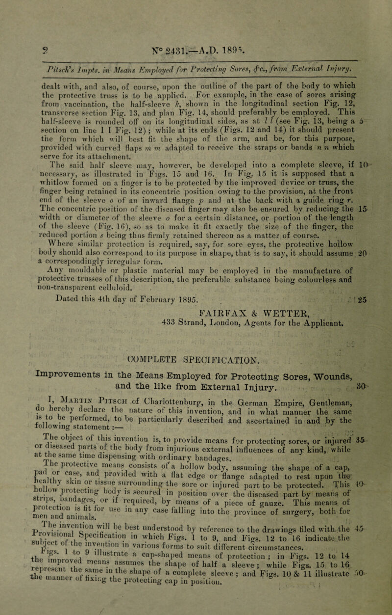 2 N° 2431.—A.D. 189=5. Pitsclf s lmpts. in Means Employed for Protecting Sores, fie., from External Injury. dealt with, and also, of course, upon the outline of the part of the body to which the protective truss is to be applied. For example, in the case of sores arising from vaccination, the half-sleeve k, shown in the longitudinal section Fig. 12, transverse section Fig. 13, and plan Fig. 14, should preferably be employed. This half-sleeve is rounded off on its longitudinal sides, as at l l (see Fig. 13, being a 6 section on line 1 I Fig. 12) ; while at its ends (Figs. 12 and 14) it should present the form which will best fit the shape of the arm, and be, for this purpose, provided with curved flaps m m adapted to receive the straps or bands n n which serve for its attachment. The said half sleeve may, however, be developed into a complete sleeve, if 10 necessary, as illustrated in Figs. 15 and 16. In Fig.. 15 it is supposed that a whitlow formed on a finger is to be protected by the improved device or truss, the finger being retained in its concentric position owing to the provision, at the front end of the sleeve o of an inward flange p and at the back with a guide ring r. The concentric position of the diseased finger may also be ensured by reducing the 15 width or diameter of the sleeve o for a certain distance, or portion of the length of the sleeve (Fig. 16), so as to make it fit exactly the size of the finger, the reduced portion s being thus firmly retained thereon as a matter of course. Where similar protection is required, say, for sore eyes, the protective hollow body should also correspond to its purpose in shape, that is to say, it should assume 20 a correspondingly irregular form. Any mouldable or plastic material may be employed in the manufacture of protective trusses of this description, the preferable substance being colourless and non-transparent celluloid. Dated this 4th day of February 1895. ' 25 FAIRFAX & WETTER, 433 Strand, London, Agents for the Applicant. 35 COMPLETE SPECIFICATION. Improvements in the Means Employed for Protecting’ Sores, Wounds, and the like from External Injury. , 30 I, Martin Pitscii of Charlottenburg, in the German Empire, Gentleman, o er e )y declare the nature of this invention, and in what manner the same is to e peifoimed, to be particularly described and ascertained in and by the toJlowing statement :— The object of this invention is, to provide means for protecting sores, or injured oi iseased parts of the body from injurious external influences of any kind, while at the same time dispensing with ordinary bandages. ie piotective means consists of a hollow body, assuming the shape of a cap, Pa< i.?r c**e> ancl provided with a flat edge or flange adapted to rest upon the wa i) s on or tissue surrounding the sore or injured part to be protected. This o ow pi o ccting )otij is secured in position over the diseased part by means of strips bandages or if required, by means of a piece of gauze. This means of pio ec ion is it oi use in any case falling into the province of surgery, both for p ^ enti on will be best understood by reference to the drawings filed with the 45 Ri,)SVl.Sf101SPec,ficatl°? in which Figs. 1 to 9, and Figs, 12 to 16 indicate the °, ie rr™ 10 var*0lls f°rms fo suit different circumstances. 4i C ’ °, 1 ustlate a cap-shaped means of protection; in Figs. 12 to 14 “P™6 mean.s assumes the shape of half a sleeve ; while Figs. 15 to 16 the manner of fixing the protecting cap in position. / 10