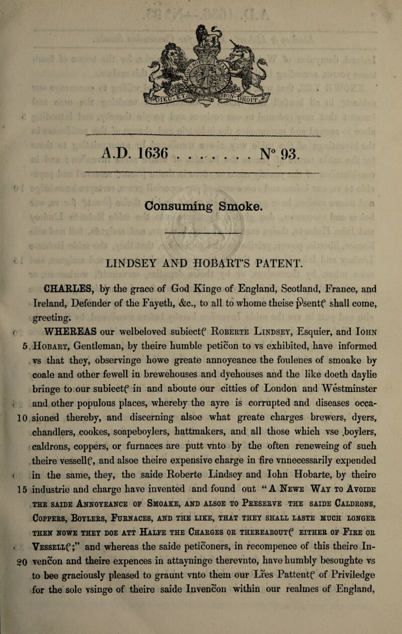 A.D. 1636 .N“ 93. . * Consuming Smoke. ' LINDSEY AND HOBART’S PATENT. CHARLES, by the grace of God Kinge of England, Scotland, France, and Ireland, Defender of the Fayeth, &c., to all to whome theise p*sentf shall come, greeting. ( WHEREAS our welbeloved subiectf Roberts Lindsey, Esquier, and Iohn 5.Hobart, Gentleman, by theire bumble peticon to vs exhibited, have informed , vs that they, observinge howe greate annoyeance the foulenes of smoake by coale and other fewell in brewehouses and dyehouses and the like doeth daylie bringe to our subiectf in and aboute our citties of London and Westminster ; and other populous places, whereby the ayre is corrupted and diseases occa- 10 sioned thereby, and discerning alsoe what greate charges brewers, dyers, chandlers, cookes, soapeboylers, hattmakers, and all those which vse .boylers, caldrons, coppers, or furnaces are putt vntojby the often reneweing of such / theire vessellf, and alsoe theire expensive charge in fire vnnecessarily expended * in the same, they, the saide Roberte Lindsey and Iohn Hobarte, by theire 15 Industrie and charge have invented and found out “ANewe Way to Avoide THE SAIDE Annoyeance op Smoake, and aisoe to Preserve the saide Caldrons, Coppers, Boylers, Furnaces, and the like, that they shall laste much longer THEN NOWE THEY DOE ATT HaLFE THE CHARGES OR THEREABOUTf EITHER OP FiRE OR t VESSELLf ;** and whereas the saide peticoners, in recompence of this theire In- 20 vencon and theire expences in attayninge therevnto, have humbly besoughte vs to bee graciously pleased to graunt vnto them our Lres Pattentf of Priviledge for the sole vsinge of theire saide Invencon within our realmes of England,