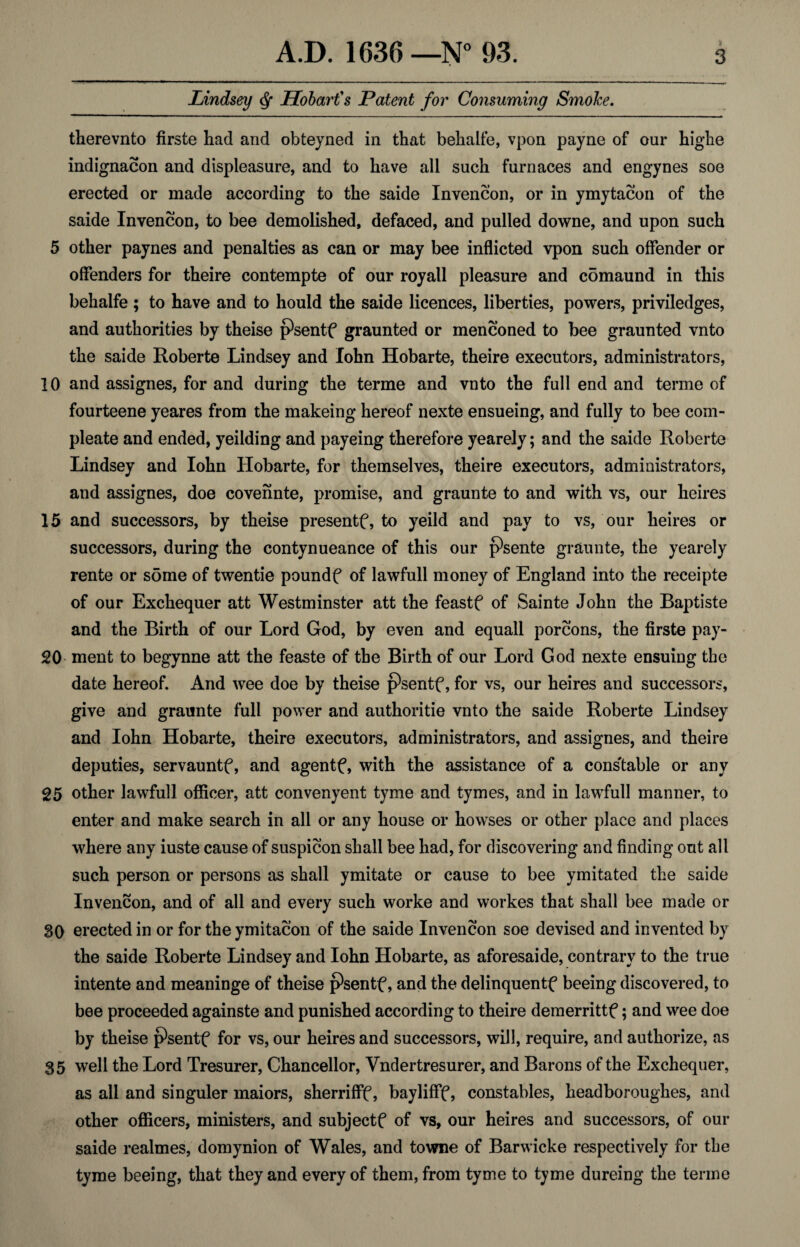 Lindsey ^ Hobart's Patent for Consuming SmoJce, therevnto firste had and obtejned in that behalfe, vpon payne of our highe indignacon and displeasure, and to have all such furnaces and engynes soe erected or made according to the saide Invencon, or in ymytacon of the saide Invencon, to bee demolished, defaced, and pulled downe, and upon such 5 other paynes and penalties as can or may bee inflicted vpon such offender or offenders for theire contempte of our royall pleasure and c5maund in this behalfe ; to have and to hould the saide licences, liberties, powers, priviledges, and authorities by theise psentf graunted or menconed to bee graunted vnto the saide Roberte Lindsey and John Hobarte, theire executors, administrators, 10 and assignes, for and during the terme and vnto the full end and terme of fourteene yeares from the makeing hereof nexte ensueing, and fully to bee com- pleate and ended, yeilding and payeing therefore yearely; and the saide Roberte Lindsey and lohn Hobarte, for themselves, theire executors, administrators, and assignes, doe covennte, promise, and graunte to and with vs, our heires 15 and successors, by theise presentf, to yeild and pay to vs, our heires or successors, during the contynueance of this our psente graunte, the yearely rente or some of twentie poundf of lawfull money of England into the receipte of our Exchequer att Westminster att the feastf of Sainte John the Baptiste and the Birth of our Lord God, by even and equall porcons, the firste pay- 20 ment to begynne att the feaste of the Birth of our Lord God nexte ensuing the date hereof. And wee doe by theise psentf, for vs, our heires and successors, give and graunte full power and authoritie vnto the saide Roberte Lindsey and lohn Hobarte, theire executors, administrators, and assignes, and theire deputies, servauntf, and agentf, with the assistance of a cons'table or any g5 other lawfull officer, att convenyent tyme and tymes, and in lawLull manner, to enter and make search in all or any house or howses or other place and places where any iuste cause of suspicon shall bee had, for discovering and finding out all such person or persons as shall ymitate or cause to bee ymitated the saide Invencon, and of all and every such worke and workes that shall bee made or 80 erected in or for the ymitacon of the saide Invencon soe devised and invented by the saide Roberte Lindsey and lohn Hobarte, as aforesaide, contrary to the true intente and meaninge of theise psentf, and the delinquentf beeing discovered, to bee proceeded againste and punished according to theire demerrittf; and wee doe by theise psentf for vs, our heires and successors, will, require, and authorize, as 35 well the Lord Tresurer, Chancellor, Vndertresurer, and Barons of the Exchequer, as all and singuler maiors, sherrifff, baylifff, constables, headboroughes, and other officers, ministers, and subjects of vs, our heires and successors, of our saide realmes, domynion of Wales, and towne of Barwicke respectively for the tyme beeing, that they and every of them, from tyme to tyme dureing the terme