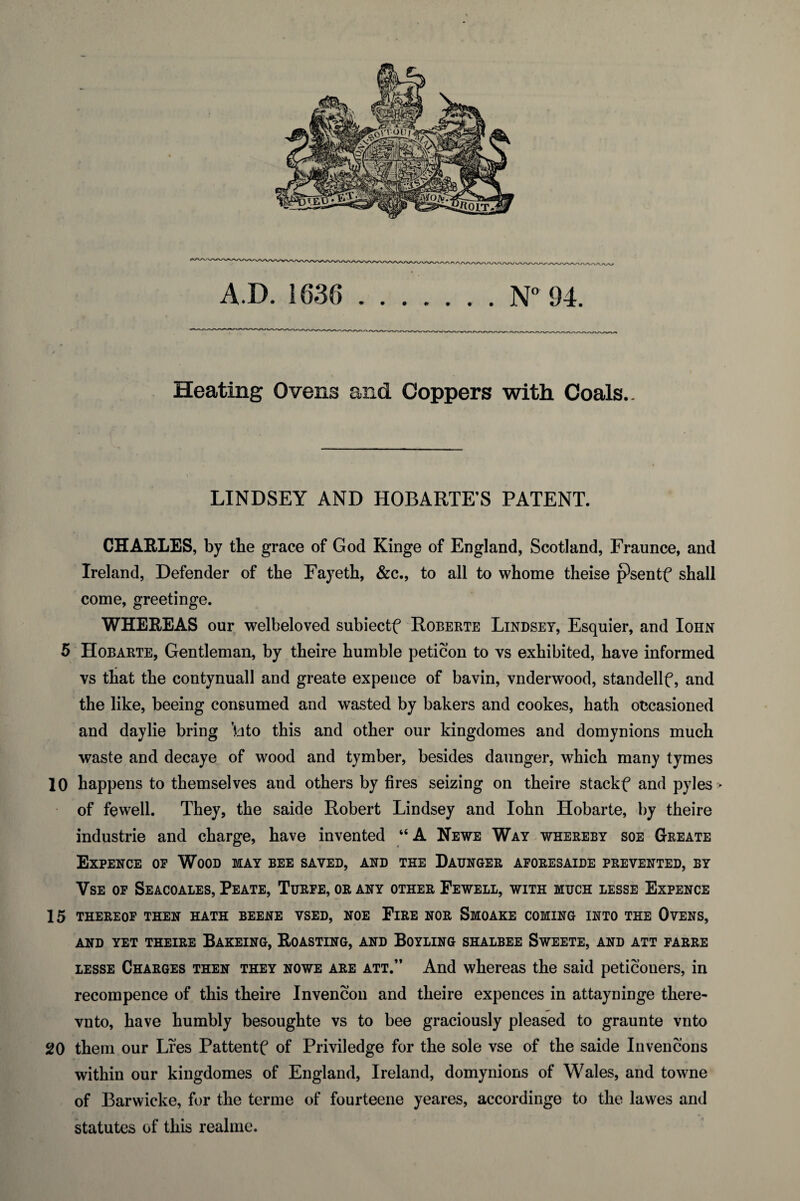 A.D. 1636 .N94. Heating Ovens and Coppers with Coals.. LINDSEY AND HOBARTE’S PATENT. CHAELES, by the grace of God Kinge of England, Scotland, Fraunce, and Ireland, Defender of the Fayeth, &c., to all to whome theise psentf shall come, greetinge. WHEREAS our welbeloved subiectf Roberte Lindsey, Esquier, and Iohn 5 Hobarte, Gentleman, by theire humble peticon to vs exhibited, have informed vs that the contynuall and greate expence of bavin, vnderwood, standellf, and the like, beeing consumed and wasted by bakers and cookes, hath occasioned and daylie bring \\to this and other our kingdomes and domynions much waste and decaye of wood and tymber, besides daunger, which many tymes 10 happens to themselves and others by fires seizing on theire stackf and pyles > of fewell. They, the saide Robert Lindsey and Iohn Hobarte, by theire industrie and charge, have invented “A Newe Way whereby soe Greate Expence op Wood may bee saved, and the Daunger aforesaide prevented, by VsE OF Seacoales, Peate, Turfe, or any other Fewell, with much lesse Expence 15 THEREOF THEN HATH BEENE VSED, NOE FiRE NOR SmOAKE COMING INTO THE OVENS, AND YET THEIRE BaKEING, RoASTING, AND BOYLING SHALBEE SwEETE, AND ATT PARRE LESSE Charges then they nowe are att.” And whereas the said peticouers, in recompence of this theire Invencon and theire expences in attayninge there- vnto, have humbly besoughte vs to bee graciously pleased to graunte vnto 20 them our Lfes Pattentf of Priviledge for the sole vse of the saide Invencons within our kingdomes of England, Ireland, domynions of Wales, and towne of Barwicke, for the terme of fourteene yeares, accordinge to the lawes and statutes of this realme.