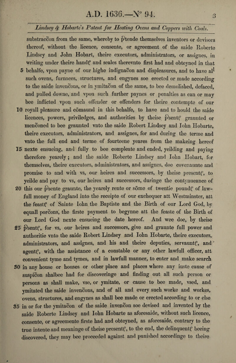 Lindsey ^ Hohartes Patent for Heating Ovens and Coppers ivitJi Coals. substraccon from the same, whereby to ptende themselves inventors or devisors thereof, without the licence, consente, or agreement of the saide Roberte Lindsey and John Hobart, theire executors, administrators, or assignes, in writing under theire handf and seales therevnto first had and obteyned in that 5 behalfe, vpon payne of our highe indignacon and displeasures, and to have al^ such ovens, furnaces, structures, and engynes soe erected or made according to the saide invencons, or in ymitacon of the same, to bee demolished, defaced, and pulled downe, and vpon such further paynes or penalties as can or may bee inflicted vpon such offender or offenders for theire contempte of our 10 royall pleasure and comaund in this behalfe, to have and to hould the saide licences, powers, priviledges, and authorities by theise psentf graunted or menconed to bee graunted vnto the saide Robert Lindsey and John Hobarte, theire executors, administrators, and assignes, for and during the terme and vnto the full end and terme of fourteene yeares from the makeing hereof 15 nexte ensueing, and fully to bee compleate and ended, yeilding and paying therefore yearely; and the saide Roberte Lindsey and lohn Hobart, for themselves, theire executors, administrators, and assignes, doe covenaunte and promise to and with vs, our heires and successors, by theise presentf, to yeilde and pay to vs, our heires and successors, duringe the contynueance of 20 this our psente graunte, the yearely rente or some of twentie poundf of law- full money of England into the receipte of our exchequer att Westminster, att the feastf of Sainte lohn the Baptiste and the Birth of our Lord God, by equall porcons; the firste payment to begynne att the feaste of the Birth of our Lord God nexte ensueing the date hereof. And wee doe, by theise 25 p^sentf, for vs, our heires and successors, give and graunte full power and authoritie vnto the saide Robert Lindsey and lohn Hobarte, theire executors, administrators, and assignes, and his and theire deputies, servauntf, and ' agentf, with the assistance of a constable or any other lawfull oflScer, att convenient tyme and tymes, and in lawfull manner, to enter and make search 30 in any house or houses or other place and places where any iuste cause of suspicon shalbee had for discoveringe and finding out all such person or persons as shall make, vse, or ymitate, or cause to bee made, vsed, and ymitated the saide invencons, and of all and every such worke and workes, ovens, structures, and engynes as shall bee made or erected according to or else 35 in or for the ymitacon of the saide invencon soe devised and invented by the saide Roberte Lindsey and lohn Hobarte as aforesaide, without such licence, consente, or agreemente firste had and obteyned, as aforesaide, contrary to the true intente and meaninge of theise presentf, to the end, the delinquentf beeing discovered, they may bee proceeded against and punished accordinge to theire