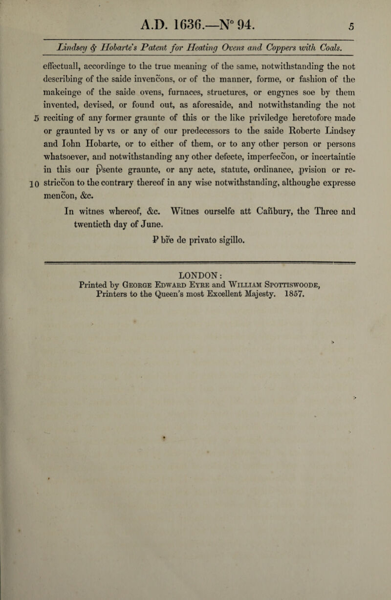 Lindsey ^ Hohartes Patent for Heating Ovens and Coppers with Coals, efFectuall, accordinge to the true meaning of the same, notwithstanding the not describing of the saide invencons, or of the manner, forme, or fashion of the makeinge of the saide ovens, furnaces, structures, or engynes soe by them invented, devised, or found out, as aforesaide, and notwithstanding the not 5 reciting of any former graunte of this or the like priviledge heretofore made or graunted by vs or any of our predecessors to the saide Roberte Lindsey and lohn Hobarte, or to either of them, or to any other person or persons whatsoever, and notwithstanding any other defecte, imperfeccon, or incertaintie in this our psente graunte, or any acte, statute, ordinance, ^vision or re- 10 striccon to the contrary thereof in any wise notwithstanding, althoughe expresse men con, &c. In witnes whereof, &c. Witnes ourselfe att Canbury, the Three and twentieth day of June. P bre de private sigillo. LONDON: Printed by Geokge Edwaed Eyke and William Spottiswoode, Printers to the Queen's most Excellent Majesty. 1857.