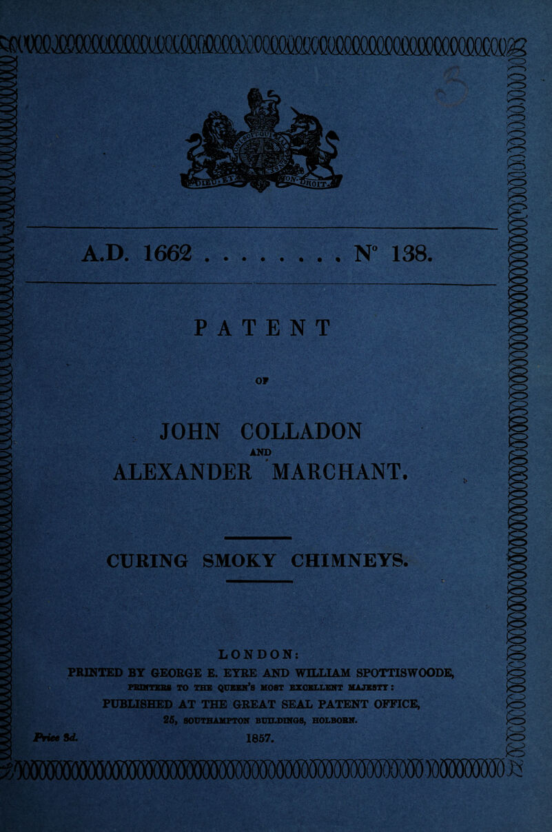 >0 A.D. 1662 .N” 138. PATENT OP -V, i JOHN COLLADON AND ALEXANDER MARCHANT. CURING SMOKY CHIMNEYS. o LONDON: PRINTED BY GEORGE E. EYRE AND WILLIAM SPOTTISWOODE, PRINTERS TO THE QUEEN*S HOST EXCELLENT MAJESTY : PUBLISHED AT THE GREAT SEAL PATENT OFFICE, 26, SOUTHAMPTON BUILDINGS, HOLBOBN. Price id. 1857.