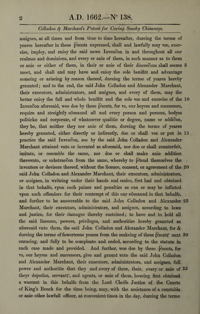 Colladon ty Mar chant's Patent for Curing Smoky Chimneys. assignes, at all times and from time to time hereafter, dureing the terme of yeares hereafter in these psents expressed, shall and lawfully may vse, exer¬ cise, imploy, and enioy the said newe Invencon in and throughout all our realmes and dominions, and every or anie of them, in such manner as to them or anie or either of them, in their or anie of their discrecons shall seeme 5 meet, and shall and may have and enioy the sole benifitt and advantage comeing or ariseing by reason thereof, dureing the terme of yeares hereby graunted; and to the end, the said John Colladon and Alexander Marchant, their executors, administrators, and assignes, and every of them, may the better enioy the full and whole benifitt and the sole vse and exercise of the 10 Invencon aforesaid, wee doe by these psents, for vs, our heyres and successors, require and streightly comaund all and every person and persons, bodyes politicke and corporate, of whatsoever qualitie or degree, name or addicon, they be, that neither they nor anie of them, dureing the terme of yeares hereby graunted, either directly or indirectly, doe or shall vse or put in 15 practice the said Invencon, soe by the said John Colladon and Alexander Marchant attained vnto or invented as aforesaid, nor doe or shall counterfeit, imitate, or resemble the same, nor doe or shall make anie addition therevnto, or substraccon from the same, whereby to j9tend themselves the , inventors or devisors thereof, without the licence, consent, or agreement of the 20 said John Colladon and Alexander Marchant, their executors, administrators, or assignes, in writeing vnder their hands and seales, first had and obteined in that behalfe, vpon such paines and penalties as can or may be inflicted vpon such offendors for their contempt of this our cdmaund in that behalfe, and further to be answerable to the said John Colladon and Alexander 25 Marchant, their executors, administrators, and assignes, according to lawe and justice, for their damages thereby susteined; to have and to hold all the said licences, powers, privileges, and authorities hereby graunted as aforesaid vnto them, the said John Colladon and Alexander Marchant, for & dureing the terme of fowerteene yeares from the makeing of these psentf next 30 ensueing, and fully to be compleate and ended, according to the statute in such case made and provided. And further, wee doe by these psents, for vs, our heyres and successors, give and graunt vnto the said John Colladon and Alexander Marchant, their executors, administrators, and assignes, full power and authorise that they and every of them, their, every or anie of 35 theyr deputies, servantf, and agents, or anie of them, haveing first obteined a warrant in this behalfe from the Lord Cheife Justice of the Courte of King’s Bench for the time being, may, with the assistance of a constable or anie other lawfull officer, at convenient times in the day, dureing the terme