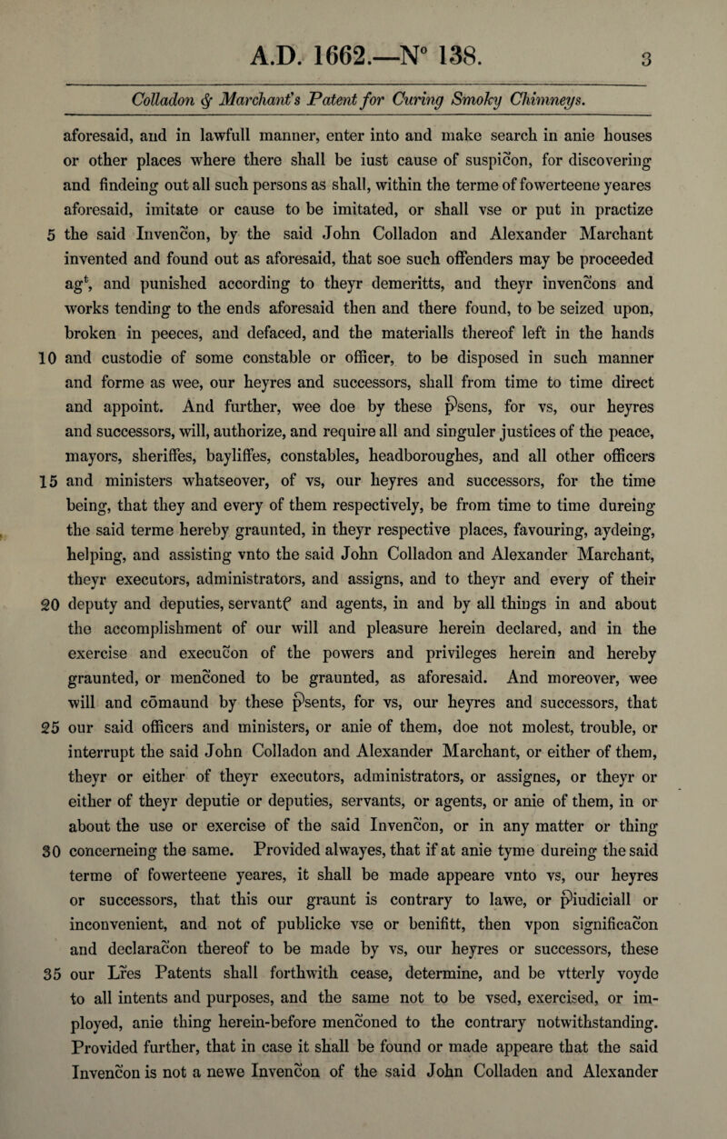 Colladon Marchant's Patent for Curing Smoky Chimneys. aforesaid, and in lawfull manner, enter into and make search in anie houses or other places where there shall be iust cause of suspicion, for discovering and findeing out all such persons as shall, within the terme of fowerteene yeares aforesaid, imitate or cause to be imitated, or shall vse or put in practize 5 the said Invencon, by the said John Colladon and Alexander Marchant invented and found out as aforesaid, that soe such offenders may be proceeded ag*, and punished according to theyr demeritts, and theyr invencons and works tending to the ends aforesaid then and there found, to be seized upon, broken in peeces, and defaced, and the materialls thereof left in the hands 10 and custodie of some constable or officer, to be disposed in such manner and forme as wee, our heyres and successors, shall from time to time direct and appoint. And further, wee doe by these j9sens, for vs, our heyres and successors, will, authorize, and require all and singuler justices of the peace, mayors, sheriffes, bayliffes, constables, headboroughes, and all other officers 15 and ministers whatseover, of vs, our heyres and successors, for the time being, that they and every of them respectively, be from time to time dureing the said terme hereby graunted, in theyr respective places, favouring, aydeing, helping, and assisting vnto the said John Colladon and Alexander Marchant, theyr executors, administrators, and assigns, and to theyr and every of their 20 deputy and deputies, servantf and agents, in and by all things in and about the accomplishment of our will and pleasure herein declared, and in the exercise and execution of the powers and privileges herein and hereby graunted, or menconed to be graunted, as aforesaid. And moreover, wee will and comaund by these psents, for vs, our heyres and successors, that 25 our said officers and ministers, or anie of them, doe not molest, trouble, or interrupt the said John Colladon and Alexander Marchant, or either of them, theyr or either of theyr executors, administrators, or assignes, or theyr or either of theyr deputie or deputies, servants, or agents, or anie of them, in or about the use or exercise of the said Invencon, or in any matter or thing 30 concerneing the same. Provided alwayes, that if at anie tyme dureing the said terme of fowerteene yeares, it shall be made appeare vnto vs, our heyres or successors, that this our graunt is contrary to lawe, or pffiidiciall or inconvenient, and not of publicke vse or benifitt, then vpon signification and declaration thereof to be made by vs, our heyres or successors, these 35 our Lres Patents shall forthwith cease, determine, and be vtterly voyde to all intents and purposes, and the same not to be vsed, exercised, or im- ployed, anie thing herein-before menconed to the contrary notwithstanding. Provided further, that in case it shall be found or made appeare that the said Invencon is not a newe Invencon of the said John Colladen and Alexander