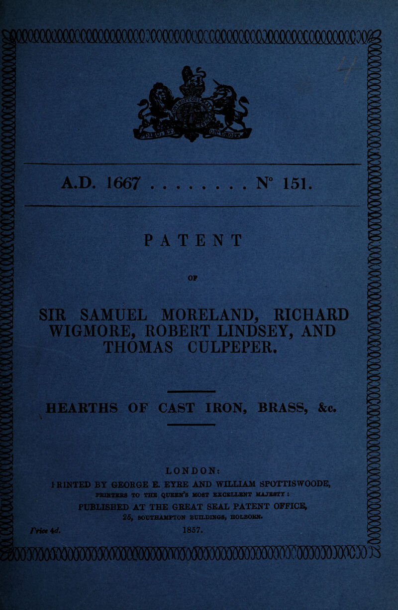 )<r^ A.D. 1667 .N” 151 PATENT OF SIR SAMUEL MORELAND, RICHARD WIGMORE, ROBERT LINDSEY, AND THOMAS CULPEPER. HEARTHS OF CAST IRON, BRASS, &c. LONDON: PRINTED BY GEORGE E. EYRE AND WILLIAM SPOTTISWOODE, PBIKTSES TO TEB QUBBN*S MOST EXCELLENT MAJESTY : PUBLISHED AT THE GREAT SEAL PATENT OFFICE; 25, SOUTHAMPTON BUILDINGS, HOLBOEN. Price 4ed, 1857.