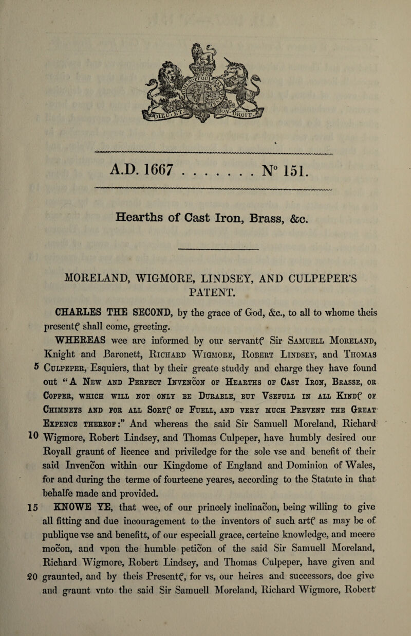 A.D. 1667 .N° 151. ■ w ■»■*»■- — - ■“!*>—B-trcrrij~ir^i-xrLn_n-ru~wjij~i-Xj~>j~ij~ij~Lriin n n ir^ ■■<11 Hearths of Oast Iron, Brass, &c. MORELAND, WIGMORE, LINDSEY, AND CULPEPER’S PATENT. CHAELES THE SECOND, by the grace of God, &c., to all to wliome theis presentf shall come, greeting. WHEREAS wee are informed by our servantf Sir Samuell Moreland, Kmigbt and Baronett, Richard Wigmore, Robert Lindsey, and Thomas 5 Culpeper, Esquiers, that by their greate studdy and charge they have found out “A New and Perfect Invencon op Hearths of Cast Iron, Brasse, or Copper, which will not only be Durable, but Vsefull in all KiNDf of Chimneys and for all SoRif op Fuell, and very much Prevent the Great’ Expence thereof:” And whereas the said Sir Samuell Moreland, Richard 10 Wigmore, Robert Lindsey, and Thomas Culpeper, have humbly desired our Royall graunt of licence and priviledge for the sole vse and benefit of their said Invencon within our Kingdome of England and Dominion of Wales, for and during the terme of fourteene yeares, according to the Statute in that behalfe made and provided. 15 KNOWE YE, that wee, of our princely inclinacon, being willing to give all fitting and due incouragement to the inventors of such artf as may be of publique vse and benefitt, of our especiall grace, certeine knowledge, and meere mocon, and vpon the humble peticon of the said Sir Samuell Moreland, Richard Wigmore, Robert Lindsey, and Thomas Culpeper, have given and 20 graunted, and by theis Present^, for vs, our heires and successors, doe give and graunt vnto the said Sir Samuell Moreland, Richard Wigmore, Robert