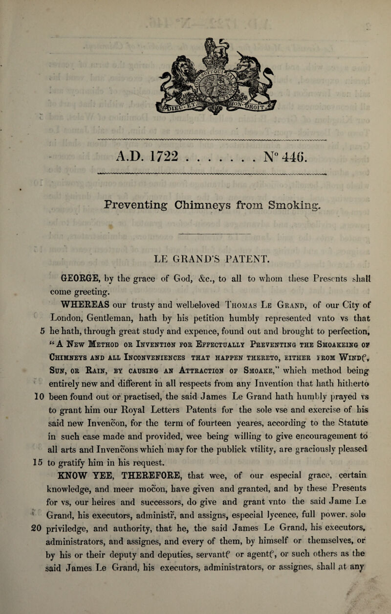 Preventing Chimneys from Smoking. f • * ' LE GRAND’S PATENT. GEORGE, by the grace of God, &c., to all to whom these Presents shall come greeting. WHEREAS our trusty and welbeloved Thomas Le Grand, of our City of London, Gentleman, hath by his petition humbly represented vnto vs that 5 he hath, through great study and expence, found out and brought to perfection, “ A Hew Method or Invention for Effectually Preventing the Smoakeing of Chimneys and all Inconveniences that happen thereto, either from WiNDf, • * * » Sun, or Rain, by causing an Attraction of Smoake,” which method being entirely new and different in all respects from any Invention that hath hitherto 10 been found out or practised, the said James Le Grand hath humbly prayed vs to grant him our Royal Letters Patents for the sole vse and exercise of his said new Invencon, for the term of fourteen yeares, according to the Statute in such case made and provided, wee being willing to give encouragement to all arts and Invencons which may for the publick vtility, are graciously pleased 15 to gratify him in his request. KNOW YEE, THEREFORE, that wee, of our especial grace, certain knowledge, and meer mocon, have given and granted, and by these Presents for vs, our heires and successors, do give and grant vnto the said Jame Le Grand, his executors, administr, and assigns, especial Jycence, full power, sole 20 priviledge, and authority, that he, the said James Le Grand, his executors, administrators, and assignes, and every of them, by himself or themselves, or by his or their deputy and deputies, servantf or agentf, or such others as the said James Le Grand, his executors, administrators, or assignes, shall at any