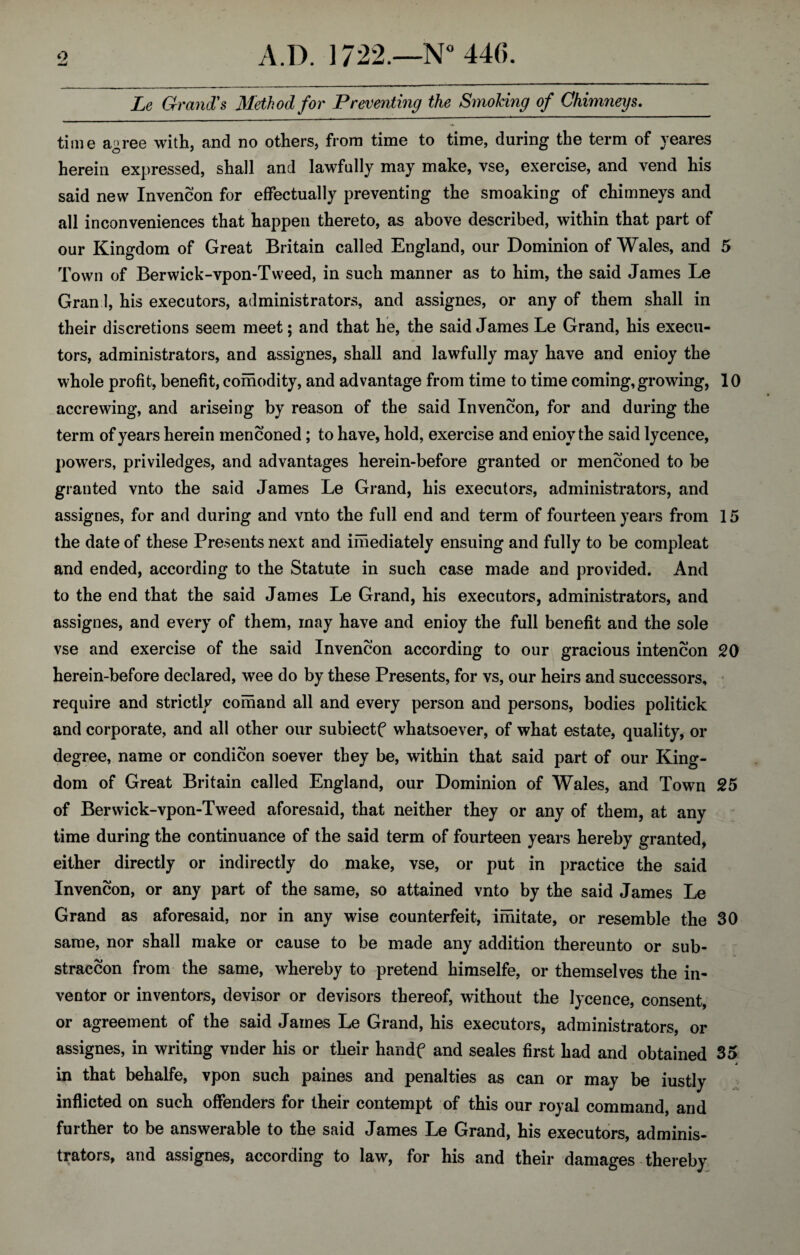 Le Grand's Method for Preventing the Smoking of Chimneys. time a^ree with, and no others, from time to time, during the term of yeares herein expressed, shall and lawfully may make, vse, exercise, and vend his said new Invencon for effectually preventing the smoaking of chimneys and all inconveniences that happen thereto, as above described, within that part of our Kingdom of Great Britain called England, our Dominion of Wales, and 5 Town of Berwick-vpon-Tweed, in such manner as to him, the said James Le Gran 1, his executors, administrators, and assignes, or any of them shall in their discretions seem meet; and that he, the said James Le Grand, his execu¬ tors, administrators, and assignes, shall and lawfully may have and enioy the whole profit, benefit, comodity, and advantage from time to time coming,growing, 10 accrewing, and ariseing by reason of the said Invencon, for and during the term of years herein menconed; to have, hold, exercise and enioy the said lycence, powers, priviledges, and advantages herein-before granted or menconed to be granted vnto the said James Le Grand, his executors, administrators, and assignes, for and during and vnto the full end and term of fourteen years from 15 the date of these Presents next and imediately ensuing and fully to be compleat and ended, according to the Statute in such case made and provided. And to the end that the said James Le Grand, his executors, administrators, and assignes, and every of them, may have and enioy the full benefit and the sole vse and exercise of the said Invencon according to our gracious intencon 20 herein-before declared, wee do by these Presents, for vs, our heirs and successors, require and strictly comand all and every person and persons, bodies politick and corporate, and all other our subiectf whatsoever, of what estate, quality, or degree, name or condicon soever they be, within that said part of our King¬ dom of Great Britain called England, our Dominion of Wales, and Town 25 of Berwick-vpon-Tweed aforesaid, that neither they or any of them, at any time during the continuance of the said term of fourteen years hereby granted, either directly or indirectly do make, vse, or put in practice the said Invencon, or any part of the same, so attained vnto by the said James Le Grand as aforesaid, nor in any wise counterfeit, imitate, or resemble the 30 same, nor shall make or cause to be made any addition thereunto or sub- straccon from the same, whereby to pretend himselfe, or themselves the in¬ ventor or inventors, devisor or devisors thereof, without the lycence, consent, or agreement of the said James Le Grand, his executors, administrators, or assignes, in writing vnder his or their handf and seales first had and obtained 35 j in that behalfe, vpon such paines and penalties as can or may be iustly inflicted on such offenders for their contempt of this our royal command, and further to be answerable to the said James Le Grand, his executors, adminis¬ trators, and assignes, according to law, for his and their damages thereby