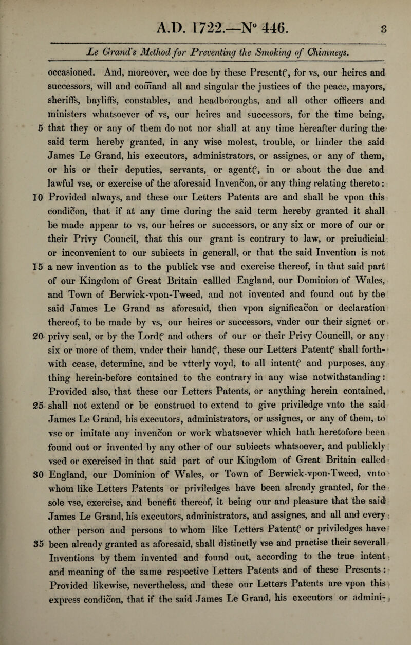 Le Grand's Method for Preventing the Smoking of Chimneys. occasioned. And, moreover, wee doe by these Presents, for vs, our heires and successors, will and comand all and singular the justices of the peace, mayors, sheriffs, bailiffs, constables, and headboroughs, and all other officers and ministers whatsoever of vs, our heires and successors, for the time being, 5 that they or any of them do not nor shall at any time hereafter during the said term hereby granted, in any wise molest, trouble, or hinder the said James Le Grand, his executors, administrators, or assignes, or any of them, or his or their deputies, servants, or agentf, in or about the due and lawful vse, or exercise of the aforesaid Invencon, or any thing relating thereto: 10 Provided always, and these our Letters Patents are and shall be vpon this condicon, that if at any time during the said term hereby granted it shall be made appear to vs, our heires or successors, or any six or more of our or their Privy Council, that this our grant is contrary to law, or preiudicial or inconvenient to our subiects in generall, or that the said Invention is not 15 a new invention as to the publick vse and exercise thereof, in that said part of our Kingdom of Great Britain cabled England, our Dominion of Wales, and Town of Berwick-vpon-Tweed, and not invented and found out by the said James Le Grand as aforesaid, then vpon signification or declaration thereof, to be made by vs, our heires or successors, vnder our their signet or - 20 privy seal, or by the Lordf and others of our or their Privy Councill, or any six or more of them, vnder their handf, these our Letters Patentf shall forth¬ with cease, determine, and be vtterly voyd, to all intentf and purposes, any thing herein-before contained to the contrary in any wise notwithstanding: Provided also, that these our Letters Patents, or anything herein contained, 25 shall not extend or be construed to extend to give priviledge vnto the said James Le Grand, his executors, administrators, or assignes, or any of them, to vse or imitate any invencon or work whatsoever which hath heretofore been found out or invented by any other of our subiects whatsoever, and publickly vsed or exercised in that said part of our Kingdom of Great Britain called SO England, our Dominion of Wales, or Town of Berwick~vpon-Tweed, vnto whom like Letters Patents or priviledges have been already grantee!, for the sole vse, exercise, and benefit thereof, it being our and pleasure that the said James Le Grand, his executors, administrators, and assignes, and all and every ; other person and persons to whom like Letters Patentf or priviledges have 35 been already granted as aforesaid, shall distinctly vse and practise their severall Inventions by them invented and found out, according to the true intent: and meaning of the same respective Letters Patents and of these Presents: Provided likewise, nevertheless, and these our Letters Patents are vpon this ? express condicon, that if the said Janies Le Grand, his executors or admini- ,