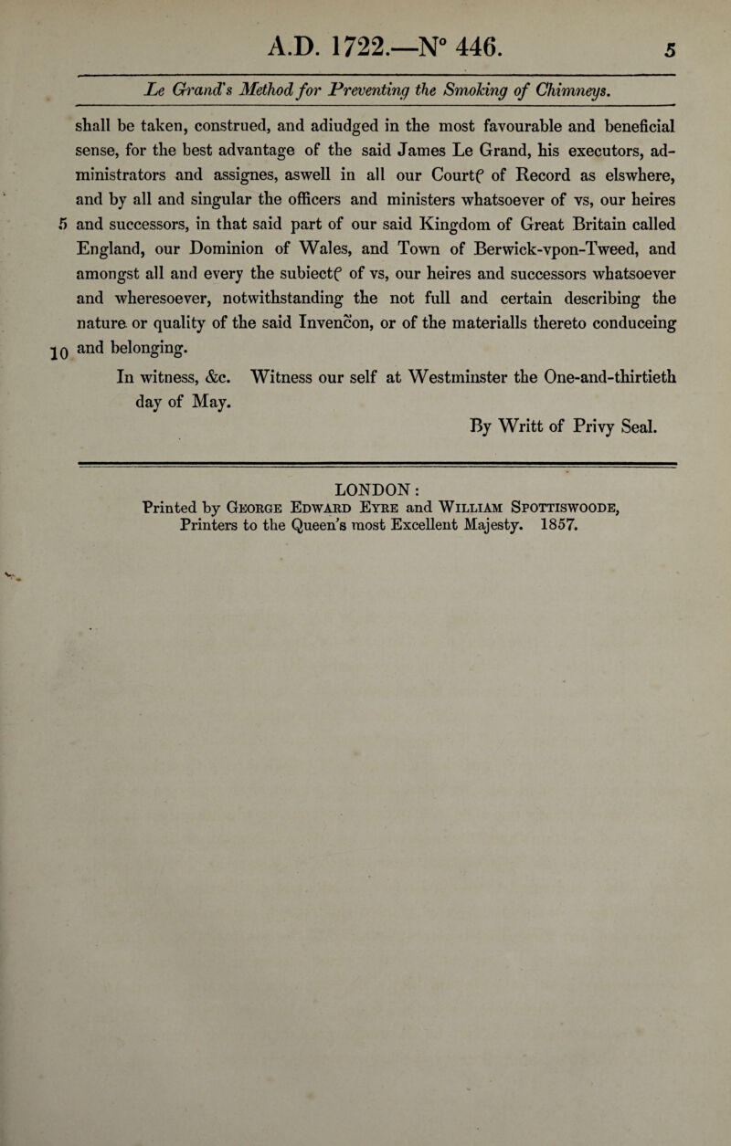 Le Grand's Method for Preventing the Smoking of Chimneys. shall be taken, construed, and adiudged in the most favourable and beneficial sense, for the best advantage of the said James Le Grand, his executors, ad¬ ministrators and assignes, aswell in all our Courtf of Record as elswhere, and by all and singular the officers and ministers whatsoever of vs, our heires and successors, in that said part of our said Kingdom of Great Britain called England, our Dominion of Wales, and Town of Berwick-vpon-Tweed, and amongst all and every the subiectf of vs, our heires and successors whatsoever and wheresoever, notwithstanding the not full and certain describing the nature, or quality of the said Invencon, or of the materialls thereto conduceing and belonging. In witness, &c. Witness our self at Westminster the One-and-thirtieth day of May. By Writt of Privy Seal. LONDON: Printed by George Edward Eyre and William Spottiswoode, Printers to the Queen s most Excellent Majesty. 1857.