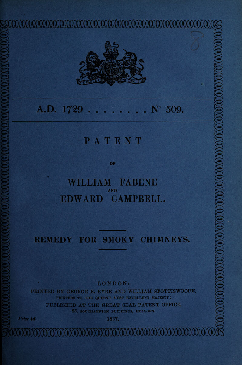 1 » A.D. 1729 .N° 509. PATENT OF WILLIAM FABENE AND EDWARD CAMPBELL. O : REMEDY FOR SMOKY CHIMNEYS, ! LONDON: PRINTED BY GEORGE E. EYRE AND WILLIAM SPOTTISWOODE, PRINTERS TO THE QUEEN’S MOST EXCELLENT MAJESTY : PUBLISHED AT THE GREAT SEAL PATENT OFFICE, 25, SOUTHAMPTON BUILDINGS, IIOLBORN. Price Id. 1857.